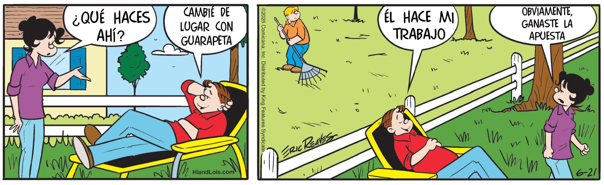 Fictional character OCR: ¿QUÉ HACES AHÍ? CAMBIE DE LUGAR CON GUARAPETA HiandLois.com ©2025 ComicanaInc. Distributed by King Features Syndicate. m ERIC REAVES EL HACE MI TRABAJO n ? m M Im OBVIAMENTEGANASTE LA APUESTA Im 6-21 ¿ QUÉ HACES AHÍ ? CAMBIE DE LUGAR CON GUARAPETA HiandLois.com © 2025 ComicanaInc. Distributed by King Features Syndicate . m ERIC REAVES EL HACE MI TRABAJO n ? m M Im OBVIAMENTEGANASTE LA APUESTA Im 6-21