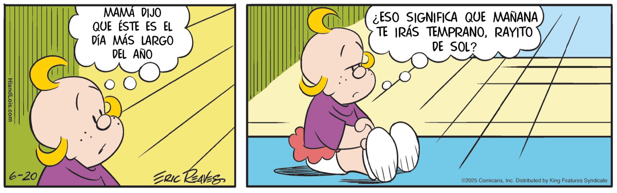 Comics OCR: - HiandLois.com MAMÁ DIJO QUE ÉSTE ES EL DÍA MÁS LARGO DEL AÑO ¿ESO SIGNIFICA QUE MAÑANA TE IRÁS TEMPRANORAYITO DE SOL? 6-20 ERIC REAVES ©2025 ComicanaInc. Distributed by King Features Syndicate. - HiandLois.com MAMÁ DIJO QUE ÉSTE ES EL DÍA MÁS LARGO DEL AÑO ¿ ESO SIGNIFICA QUE MAÑANA TE IRÁS TEMPRANORAYITO DE SOL ? 6-20 ERIC REAVES © 2025 ComicanaInc. Distributed by King Features Syndicate .