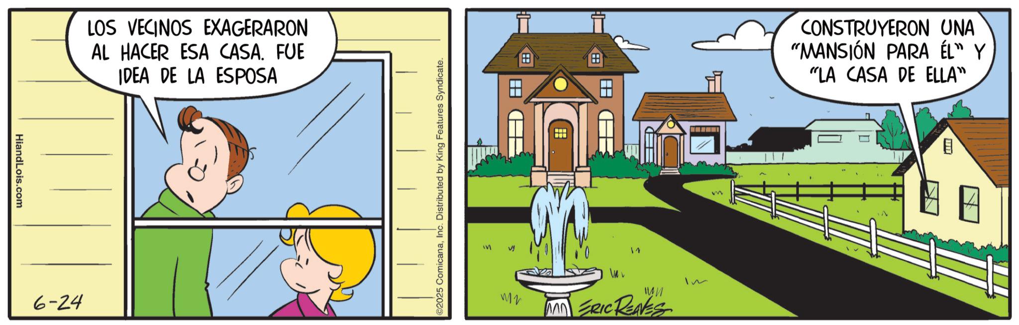 Photo caption OCR: HiandLois.com 6-24 LOS VECINOS EXAGERARON AL HACER ESA CASA. FUE IDEA DE LA ESPOSA ©2025 ComicanaInc. Distributed by King Features Syndicate. * ? ? 17 W2 ?? MAD ERIC RENES Im m CONSTRUYERON UNA "MANSIÓN PARA ÉL" Y "LA CASA DE ELLA" HiandLois.com 6-24 LOS VECINOS EXAGERARON AL HACER ESA CASA . FUE IDEA DE LA ESPOSA © 2025 ComicanaInc. Distributed by King Features Syndicate . * ? ? 17 W2 ?? MAD ERIC RENES Im m CONSTRUYERON UNA " MANSIÓN PARA ÉL " Y " LA CASA DE ELLA "