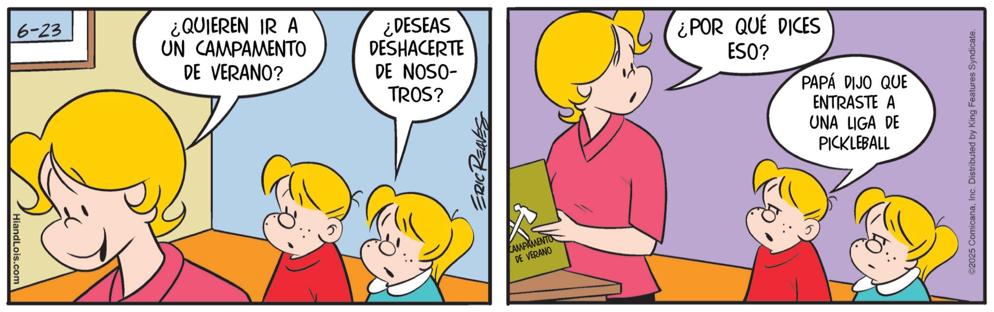 Fictional character OCR: HiandLois.com 6-23 ¿QUIEREN IR A UN CAMPAMENTO DE VERANO? ¿DESEAS DESHACERTE DE NOSO- TROS? ERIC REAVES CAMPAMENTO DE VERANO ¿POR QUÉ DICES ESO? PAPÁ DIJO QUE ENTRASTE A UNA LIGA DE PICKLEBALL ©2025 ComicanaInc. Distributed by King Features Syndicate. HiandLois.com 6-23 ¿ QUIEREN IR A UN CAMPAMENTO DE VERANO ? ¿ DESEAS DESHACERTE DE NOSO- TROS ? ERIC REAVES CAMPAMENTO DE VERANO ¿ POR QUÉ DICES ESO ? PAPÁ DIJO QUE ENTRASTE A UNA LIGA DE PICKLEBALL © 2025 ComicanaInc. Distributed by King Features Syndicate .