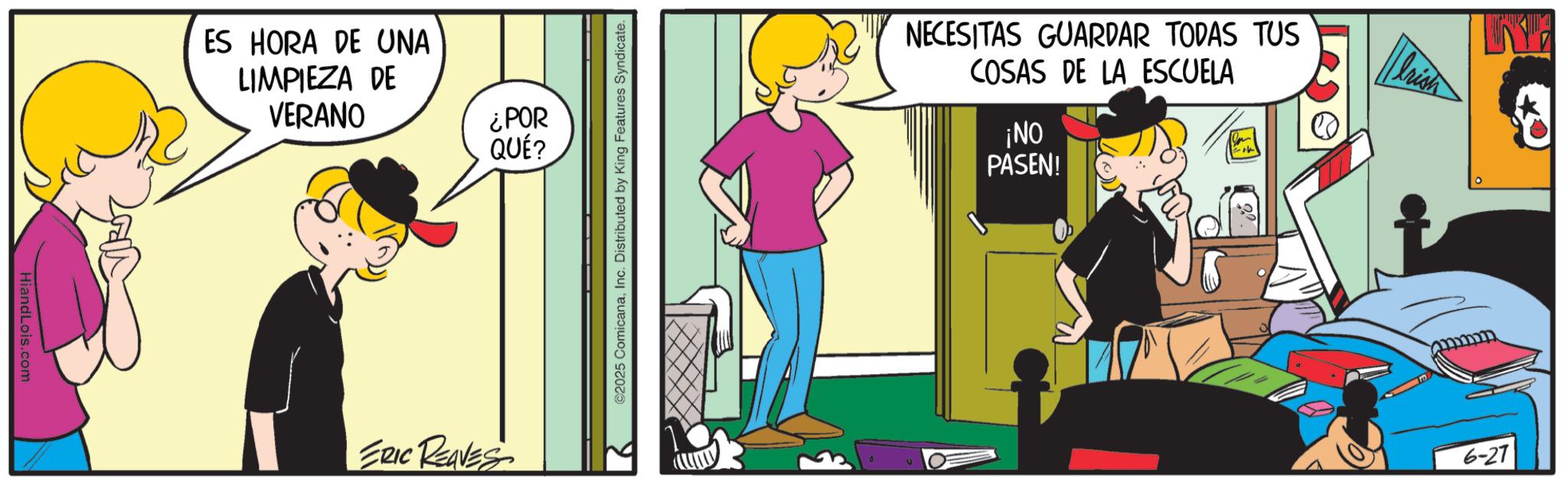 Happiness OCR: HiandLois.com ES HORA DE UNA LIMPIEZA DE VERANO ¿POR QUÉ? ERIC REAVES ©2025 ComicanaInc. Distributed by King Features Syndicate. NECESITAS GUARDAR TODAS TUS COSAS DE LA ESCUELA ¡NO PASEN! 6-27 HiandLois.com ES HORA DE UNA LIMPIEZA DE VERANO ¿ POR QUÉ ? ERIC REAVES © 2025 ComicanaInc. Distributed by King Features Syndicate . NECESITAS GUARDAR TODAS TUS COSAS DE LA ESCUELA ¡ NO PASEN ! 6-27