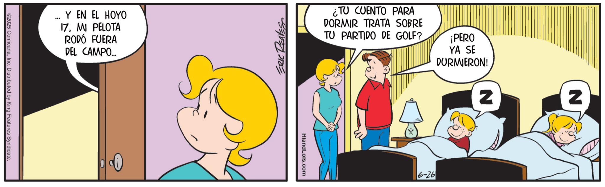 Gesture OCR: ©2025 ComicanaInc. Distributed by King Features Syndicate. *** Y EN EL HOYO 17MI PELOTA RODÓ FUERA DEL CAMPO... ERIC REAVES ¿TU CUENTO PARA DORMIR TRATA SOBRE TU PARTIDO DE GOLF? ¡PERO YA SE DURMIERON! HiandLols.com 6-26 Z © 2025 ComicanaInc. Distributed by King Features Syndicate . *** Y EN EL HOYO 17MI PELOTA RODÓ FUERA DEL CAMPO ... ERIC REAVES ¿ TU CUENTO PARA DORMIR TRATA SOBRE TU PARTIDO DE GOLF ? ¡ PERO YA SE DURMIERON ! HiandLols.com 6-26 Z