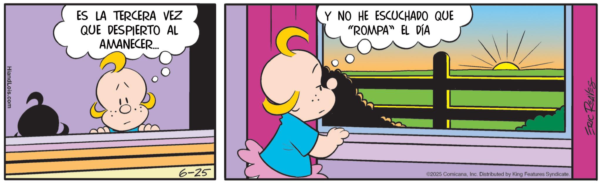 Graphics OCR: HiandLois.com ES LA TERCERA VEZ QUE DESPIERTO AL AMANECER... Y NO HE ESCUCHADO QUE "ROMPA" EL DÍA 6-25 ©2025 ComicanaInc. Distributed by King Features Syndicate. ERIC REAVES HiandLois.com ES LA TERCERA VEZ QUE DESPIERTO AL AMANECER ... Y NO HE ESCUCHADO QUE " ROMPA " EL DÍA 6-25 © 2025 ComicanaInc. Distributed by King Features Syndicate . ERIC REAVES
