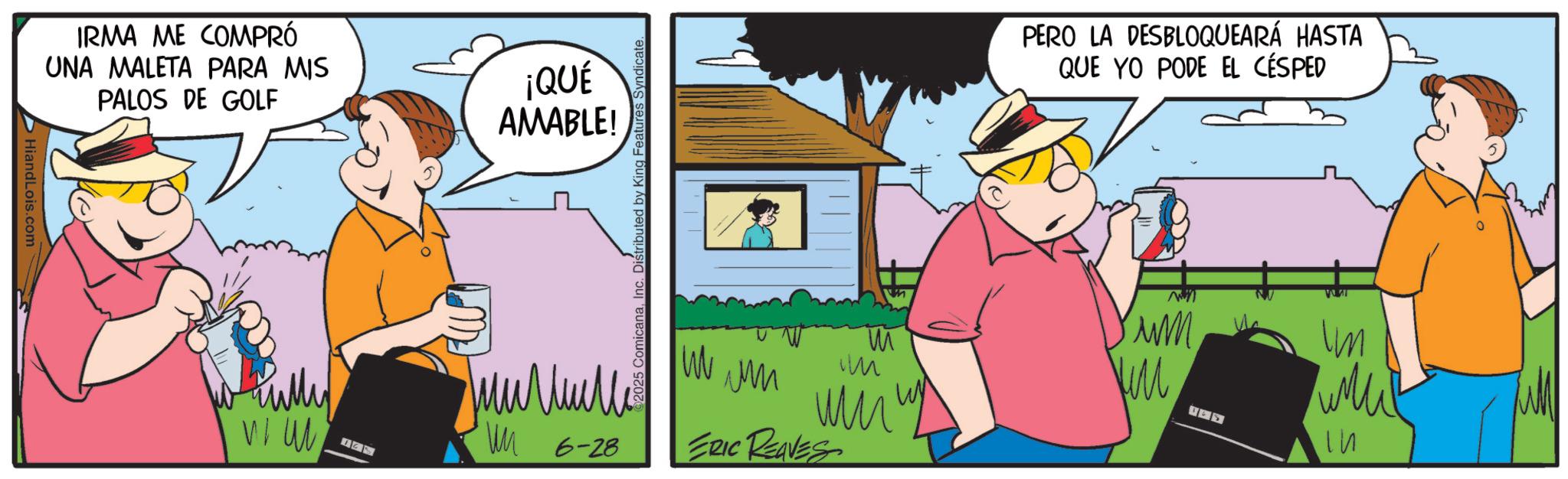 Graphics OCR: HiandLois.com IRMA ME COMPRÓ UNA MALETA PARA MIS PALOS DE GOLF ¡QUÉ AMABLE! 2025 ComicanaInc. Distributed by King Features Syndicate. fully WI W ?????? WM 6-28 PERO LA DESBLOQUEARÁ HASTA QUE YO PODE EL CÉSPED 13 M W Yum ?? AS Im ??? W m ?? ??? ERIC REAVES HiandLois.com IRMA ME COMPRÓ UNA MALETA PARA MIS PALOS DE GOLF ¡ QUÉ AMABLE ! 2025 ComicanaInc. Distributed by King Features Syndicate . fully WI W ?????? WM 6-28 PERO LA DESBLOQUEARÁ HASTA QUE YO PODE EL CÉSPED 13 M W Yum ?? AS Im ??? W m ?? ??? ERIC REAVES
