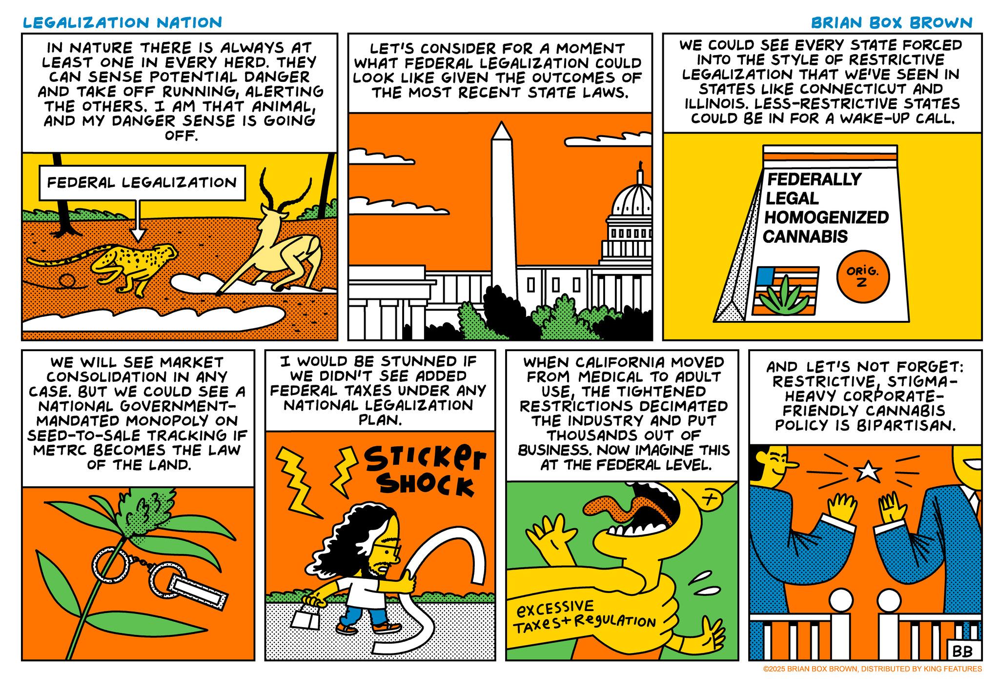 Humour OCR: LEGALIZATION NATION IN NATURE THERE IS ALWAYS AT LEAST ONE IN EVERY HERD. THEY CAN SENSE POTENTIAL DANGER AND TAKE OFF RUNNINGALERTING THE OTHERS. I AM THAT ANIMALAND MY DANGER SENSE IS GOING OFF. LET'S CONSIDER FOR A MOMENT WHAT FEDERAL LEGALIZATION COULD LOOK LIKE GIVEN THE OUTCOMES OF THE MOST RECENT STATE LAWS. BRIAN BOX BROWN WE COULD SEE EVERY STATE FORCED INTO THE STYLE OF RESTRICTIVE LEGALIZATION THAT WE'VE SEEN IN STATES LIKE CONNECTICUT AND ILLINOIS. LESS-RESTRICTIVE STATES COULD BE IN FOR A WAKE-UP CALL. FEDERAL LEGALIZATION 0 | 00 FEDERALLY LEGAL HOMOGENIZED CANNABIS ORIG. Z WE WILL SEE MARKET CONSOLIDATION IN ANY CASE. BUT WE COULD SEE A NATIONAL GOVERNMENT- MANDATED MONOPOLY ON SEED-TO-SALE TRACKING IF METRC BECOMES THE LAW OF THE LAND. I WOULD BE STUNNED IF WE DIDN'T SEE ADDED FEDERAL TAXES UNDER ANY NATIONAL LEGALIZATION PLAN. STICKER SHOCK WHEN CALIFORNIA MOVED FROM MEDICAL TO ADULT USETHE TIGHTENED RESTRICTIONS DECIMATED THE INDUSTRY AND PUT THOUSANDS OUT OF BUSINESS. NOW IMAGINE THIS AT THE FEDERAL LEVEL. + AND LET'S NOT FORGET: RESTRICTIVESTIGMA- HEAVY CORPORATE- FRIENDLY CANNABIS POLICY IS BIPARTISAN. excessive TAXES+ RegULATION ????? BB ©2025 BRIAN BOX BROWNDISTRIBUTED BY KING FEATURES LEGALIZATION NATION IN NATURE THERE IS ALWAYS AT LEAST ONE IN EVERY HERD . THEY CAN SENSE POTENTIAL DANGER AND TAKE OFF RUNNINGALERTING THE OTHERS . I AM THAT ANIMALAND MY DANGER SENSE IS GOING OFF . LET'S CONSIDER FOR A MOMENT WHAT FEDERAL LEGALIZATION COULD LOOK LIKE GIVEN THE OUTCOMES OF THE MOST RECENT STATE LAWS . BRIAN BOX BROWN WE COULD SEE EVERY STATE FORCED INTO THE STYLE OF RESTRICTIVE LEGALIZATION THAT WE'VE SEEN IN STATES LIKE CONNECTICUT AND ILLINOIS . LESS - RESTRICTIVE STATES COULD BE IN FOR A WAKE - UP CALL . FEDERAL LEGALIZATION 0 | 00 FEDERALLY LEGAL HOMOGENIZED CANNABIS ORIG . Z WE WILL SEE MARKET CONSOLIDATION IN ANY CASE . BUT WE COULD SEE A NATIONAL GOVERNMENT- MANDATED MONOPOLY ON SEED - TO - SALE TRACKING IF METRC BECOMES THE LAW OF THE LAND . I WOULD BE STUNNED IF WE DIDN'T SEE ADDED FEDERAL TAXES UNDER ANY NATIONAL LEGALIZATION PLAN . STICKER SHOCK WHEN CALIFORNIA MOVED FROM MEDICAL TO ADULT USETHE TIGHTENED RESTRICTIONS DECIMATED THE INDUSTRY AND PUT THOUSANDS OUT OF BUSINESS . NOW IMAGINE THIS AT THE FEDERAL LEVEL . + AND LET'S NOT FORGET : RESTRICTIVESTIGMA- HEAVY CORPORATE- FRIENDLY CANNABIS POLICY IS BIPARTISAN . excessive TAXES + RegULATION ????? BB © 2025 BRIAN BOX BROWNDISTRIBUTED BY KING FEATURES