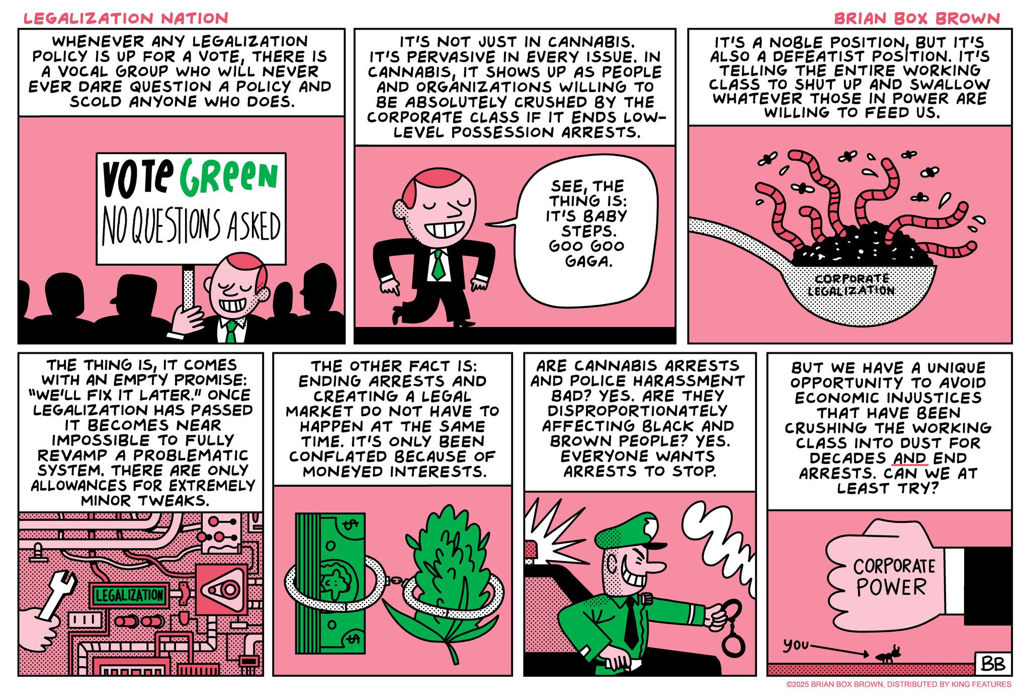 Animation OCR: LEGALIZATION NATION WHENEVER ANY LEGALIZATION POLICY IS UP FOR A VOTETHERE IS A VOCAL GROUP WHO WILL NEVER EVER DARE QUESTION A POLICY AND SCOLD ANYONE WHO DOES. IT'S NOT JUST IN CANNABIS. IT'S PERVASIVE IN EVERY ISSUE. IN CANNABISIT SHOWS UP AS PEOPLE AND ORGANIZATIONS WILLING TO BE ABSOLUTELY CRUSHED BY THE CORPORATE CLASS IF IT ENDS LOW- LEVEL POSSESSION ARRESTS. BRIAN BOX BROWN IT'S A NOBLE POSITIONBUT IT'S ALSO A DEFEATIST POSITION. IT'S TELLING THE ENTIRE WORKING CLASS TO SHUT UP AND SWALLOW WHATEVER THOSE IN POWER ARE WILLING TO FEED US. VOTE GREEN NO QUESTIONS ASKED SEETHE THING IS: IT'S BABY STEPS. GOO GOO GAGA. THE THING ISIT COMES WITH AN EMPTY PROMISE: "WE'LL FIX IT LATER." ONCE LEGALIZATION HAS PASSED IT BECOMES NEAR IMPOSSIBLE TO FULLY REVAMP A PROBLEMATIC SYSTEMTHERE ARE ONLY ALLOWANCES FOR EXTREMELY MINOR TWEAKS. THE OTHER FACT IS: ENDING ARRESTS AND CREATING A LEGAL MARKET DO NOT HAVE TO HAPPEN AT THE SAME TIME. IT'S ONLY BEEN CONFLATED BECAUSE OF MONEYED INTERESTS. ARE CANNABIS ARRESTS AND POLICE HARASSMENT BAD? YES. ARE THEY DISPROPORTIONATELY AFFECTING BLACK AND BROWN PEOPLE? YES. EVERYONE WANTS ARRESTS TO STOP. m BUT WE HAVE A UNIQUE OPPORTUNITY TO AVOID ECONOMIC INJUSTICES THAT HAVE BEEN CRUSHING THE WORKING CLASS INTO DUST FOR DECADES AND END ARRESTS. CAN WE AT LEAST TRY? CORPORATE POWER LEGALIZATION you. BB ©2025 BRIAN BOX BROWNDISTRIBUTED BY KING FEATURES LEGALIZATION NATION WHENEVER ANY LEGALIZATION POLICY IS UP FOR A VOTETHERE IS A VOCAL GROUP WHO WILL NEVER EVER DARE QUESTION A POLICY AND SCOLD ANYONE WHO DOES . IT'S NOT JUST IN CANNABIS . IT'S PERVASIVE IN EVERY ISSUE . IN CANNABISIT SHOWS UP AS PEOPLE AND ORGANIZATIONS WILLING TO BE ABSOLUTELY CRUSHED BY THE CORPORATE CLASS IF IT ENDS LOW- LEVEL POSSESSION ARRESTS . BRIAN BOX BROWN IT'S A NOBLE POSITIONBUT IT'S ALSO A DEFEATIST POSITION . IT'S TELLING THE ENTIRE WORKING CLASS TO SHUT UP AND SWALLOW WHATEVER THOSE IN POWER ARE WILLING TO FEED US . VOTE GREEN NO QUESTIONS ASKED SEETHE THING IS : IT'S BABY STEPS . GOO GOO GAGA . THE THING ISIT COMES WITH AN EMPTY PROMISE : " WE'LL FIX IT LATER . " ONCE LEGALIZATION HAS PASSED IT BECOMES NEAR IMPOSSIBLE TO FULLY REVAMP A PROBLEMATIC SYSTEMTHERE ARE ONLY ALLOWANCES FOR EXTREMELY MINOR TWEAKS . THE OTHER FACT IS : ENDING ARRESTS AND CREATING A LEGAL MARKET DO NOT HAVE TO HAPPEN AT THE SAME TIME . IT'S ONLY BEEN CONFLATED BECAUSE OF MONEYED INTERESTS . ARE CANNABIS ARRESTS AND POLICE HARASSMENT BAD ? YES . ARE THEY DISPROPORTIONATELY AFFECTING BLACK AND BROWN PEOPLE ? YES . EVERYONE WANTS ARRESTS TO STOP . m BUT WE HAVE A UNIQUE OPPORTUNITY TO AVOID ECONOMIC INJUSTICES THAT HAVE BEEN CRUSHING THE WORKING CLASS INTO DUST FOR DECADES AND END ARRESTS . CAN WE AT LEAST TRY ? CORPORATE POWER LEGALIZATION you . BB © 2025 BRIAN BOX BROWNDISTRIBUTED BY KING FEATURES