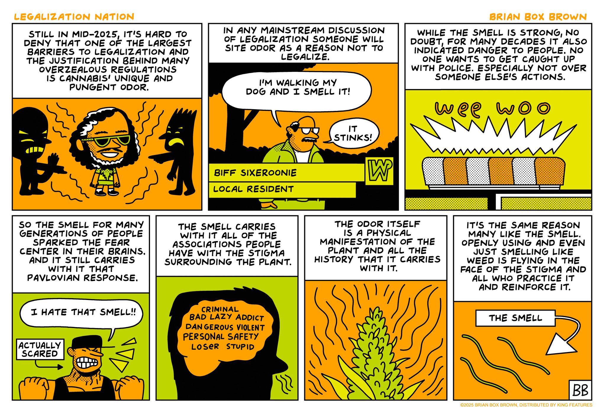 Comic book OCR: LEGALIZATION NATION STILL IN MID-2025IT'S HARD TO DENY THAT ONE OF THE LARGEST BARRIERS TO LEGALIZATION AND THE JUSTIFICATION BEHIND MANY OVERZEALOUS REGULATIONS IS CANNABIS' UNIQUE AND PUNGENT ODOR. IN ANY MAINSTREAM DISCUSSION OF LEGALIZATION SOMEONE WILL SITE ODOR AS A REASON NOT TO LEGALIZE. I'M WALKING MY DOG AND I SMELL IT! BIFF SIXEROONIE LOCAL RESIDENT ?? STINKS! W BRIAN BOX BROWN WHILE THE SMELL IS STRONGNO DOUBTFOR MANY DECADES IT ALSO INDICATED DANGER TO PEOPLE. NO ONE WANTS TO GET CAUGHT UP WITH POLICE. ESPECIALLY NOT OVER SOMEONE ELSE'S ACTIONS. wee woo M SO THE SMELL FOR MANY GENERATIONS OF PEOPLE SPARKED THE FEAR CENTER IN THEIR BRAINS. AND IT STILL CARRIES WITH IT THAT PAVLOVIAN RESPONSE. THE SMELL CARRIES WITH IT ALL OF THE ASSOCIATIONS PEOPLE HAVE WITH THE STIGMA SURROUNDING THE PLANT. THE ODOR ITSELF IS A PHYSICAL MANIFESTATION OF THE PLANT AND ALL THE HISTORY THAT IT CARRIES WITH IT. IT'S THE SAME REASON MANY LIKE THE SMELL. OPENLY USING AND EVEN JUST SMELLING LIKE WEED IS FLYING IN THE FACE OF THE STIGMA AND ALL WHO PRACTICE IT AND REINFORCE IT. I HATE THAT SMELL!! ACTUALLY SCARED CRIMINAL BAD LAZY ADDICT DANGEROUS VIOLENT PERSONAL SAFETY LOSER STUPID THE SMELL BB ©2025 BRIAN BOX BROWNDISTRIBUTED BY KING FEATURES LEGALIZATION NATION STILL IN MID - 2025IT'S HARD TO DENY THAT ONE OF THE LARGEST BARRIERS TO LEGALIZATION AND THE JUSTIFICATION BEHIND MANY OVERZEALOUS REGULATIONS IS CANNABIS ' UNIQUE AND PUNGENT ODOR . IN ANY MAINSTREAM DISCUSSION OF LEGALIZATION SOMEONE WILL SITE ODOR AS A REASON NOT TO LEGALIZE . I'M WALKING MY DOG AND I SMELL IT ! BIFF SIXEROONIE LOCAL RESIDENT ?? STINKS ! W BRIAN BOX BROWN WHILE THE SMELL IS STRONGNO DOUBTFOR MANY DECADES IT ALSO INDICATED DANGER TO PEOPLE . NO ONE WANTS TO GET CAUGHT UP WITH POLICE . ESPECIALLY NOT OVER SOMEONE ELSE'S ACTIONS . wee woo M SO THE SMELL FOR MANY GENERATIONS OF PEOPLE SPARKED THE FEAR CENTER IN THEIR BRAINS . AND IT STILL CARRIES WITH IT THAT PAVLOVIAN RESPONSE . THE SMELL CARRIES WITH IT ALL OF THE ASSOCIATIONS PEOPLE HAVE WITH THE STIGMA SURROUNDING THE PLANT . THE ODOR ITSELF IS A PHYSICAL MANIFESTATION OF THE PLANT AND ALL THE HISTORY THAT IT CARRIES WITH IT . IT'S THE SAME REASON MANY LIKE THE SMELL . OPENLY USING AND EVEN JUST SMELLING LIKE WEED IS FLYING IN THE FACE OF THE STIGMA AND ALL WHO PRACTICE IT AND REINFORCE IT . I HATE THAT SMELL !! ACTUALLY SCARED CRIMINAL BAD LAZY ADDICT DANGEROUS VIOLENT PERSONAL SAFETY LOSER STUPID THE SMELL BB © 2025 BRIAN BOX BROWNDISTRIBUTED BY KING FEATURES