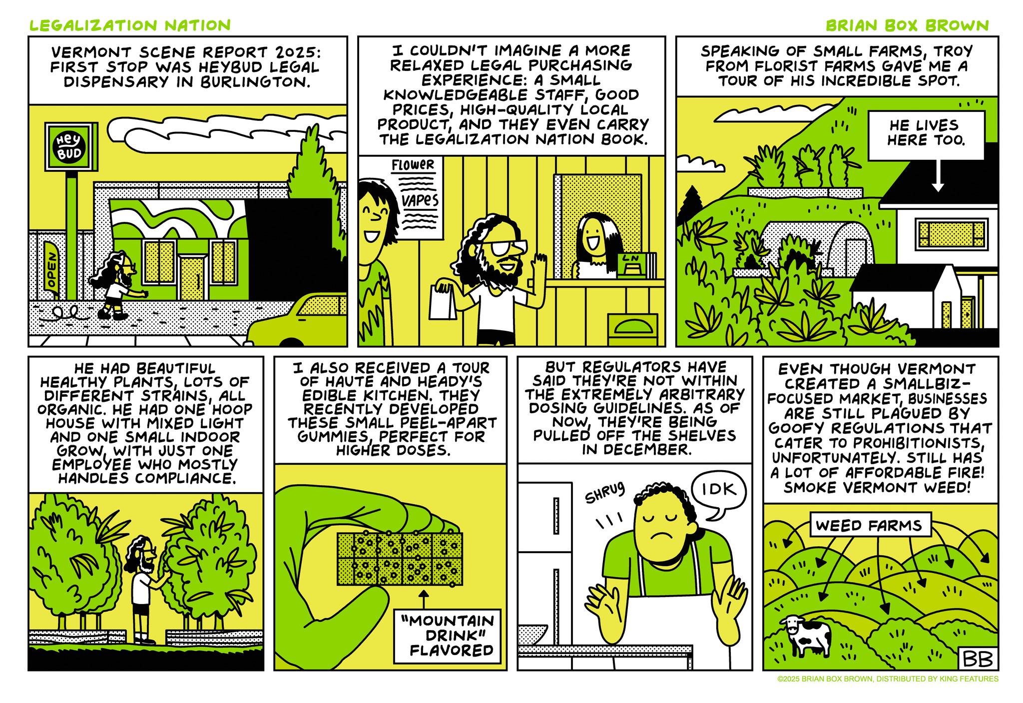 Comic book OCR: LEGALIZATION NATION VERMONT SCENE REPORT 2025: FIRST STOP WAS HEYBUD LEGAL DISPENSARY IN BURLINGTON. Hey BUD I COULDN'T IMAGINE A MORE RELAXED LEGAL PURCHASING EXPERIENCE: A SMALL KNOWLEDGEABLE STAFFGOOD PRICESHIGH-QUALITY LOCAL PRODUCTAND THEY EVEN CARRY THE LEGALIZATION NATION BOOK. FLOWER VAPES BRIAN BOX BROWN SPEAKING OF SMALL FARMSTROY FROM FLORIST FARMS GAVE ME A TOUR OF HIS INCREDIBLE SPOT. HE LIVES HERE TOO. " OPEN HE HAD BEAUTIFUL HEALTHY PLANTSLOTS OF DIFFERENT STRAINSALL ORGANIC. HE HAD ONE HOOP HOUSE WITH MIXED LIGHT AND ONE SMALL INDOOR GROW WITH JUST ONE EMPLOYEE WHO MOSTLY HANDLES COMPLIANCE. I ALSO RECEIVED A TOUR OF HAUTE AND HEADY'S EDIBLE KITCHENTHEY RECENTLY DEVELOPED THESE SMALL PEEL-APART GUMMIESPERFECT FOR HIGHER DOSES. BUT REGULATORS HAVE SAID THEY'RE NOT WITHIN THE EXTREMELY ARBITRARY DOSING GUIDELINES. AS OF NOWTHEY'RE BEING PULLED OFF THE SHELVES IN DECEMBER. SHRUG IDK EVEN THOUGH VERMONT CREATED A SMALLBIZ- FOCUSED MARKETBUSINESSES ARE STILL PLAGUED BY GOOFY REGULATIONS THAT CATER TO PROHIBITIONISTSUNFORTUNATELY. STILL HAS A LOT OF AFFORDABLE FIRE! SMOKE VERMONT WEED! WEED FARMS 3 "MOUNTAIN DRINK" FLAVORED "" BB ©2025 BRIAN BOX BROWNDISTRIBUTED BY KING FEATURES LEGALIZATION NATION VERMONT SCENE REPORT 2025 : FIRST STOP WAS HEYBUD LEGAL DISPENSARY IN BURLINGTON . Hey BUD I COULDN'T IMAGINE A MORE RELAXED LEGAL PURCHASING EXPERIENCE : A SMALL KNOWLEDGEABLE STAFFGOOD PRICESHIGH - QUALITY LOCAL PRODUCTAND THEY EVEN CARRY THE LEGALIZATION NATION BOOK . FLOWER VAPES BRIAN BOX BROWN SPEAKING OF SMALL FARMSTROY FROM FLORIST FARMS GAVE ME A TOUR OF HIS INCREDIBLE SPOT . HE LIVES HERE TOO . " OPEN HE HAD BEAUTIFUL HEALTHY PLANTSLOTS OF DIFFERENT STRAINSALL ORGANIC . HE HAD ONE HOOP HOUSE WITH MIXED LIGHT AND ONE SMALL INDOOR GROW WITH JUST ONE EMPLOYEE WHO MOSTLY HANDLES COMPLIANCE . I ALSO RECEIVED A TOUR OF HAUTE AND HEADY'S EDIBLE KITCHENTHEY RECENTLY DEVELOPED THESE SMALL PEEL - APART GUMMIESPERFECT FOR HIGHER DOSES . BUT REGULATORS HAVE SAID THEY'RE NOT WITHIN THE EXTREMELY ARBITRARY DOSING GUIDELINES . AS OF NOWTHEY'RE BEING PULLED OFF THE SHELVES IN DECEMBER . SHRUG IDK EVEN THOUGH VERMONT CREATED A SMALLBIZ- FOCUSED MARKETBUSINESSES ARE STILL PLAGUED BY GOOFY REGULATIONS THAT CATER TO PROHIBITIONISTSUNFORTUNATELY . STILL HAS A LOT OF AFFORDABLE FIRE ! SMOKE VERMONT WEED ! WEED FARMS 3 " MOUNTAIN DRINK " FLAVORED " " BB © 2025 BRIAN BOX BROWNDISTRIBUTED BY KING FEATURES