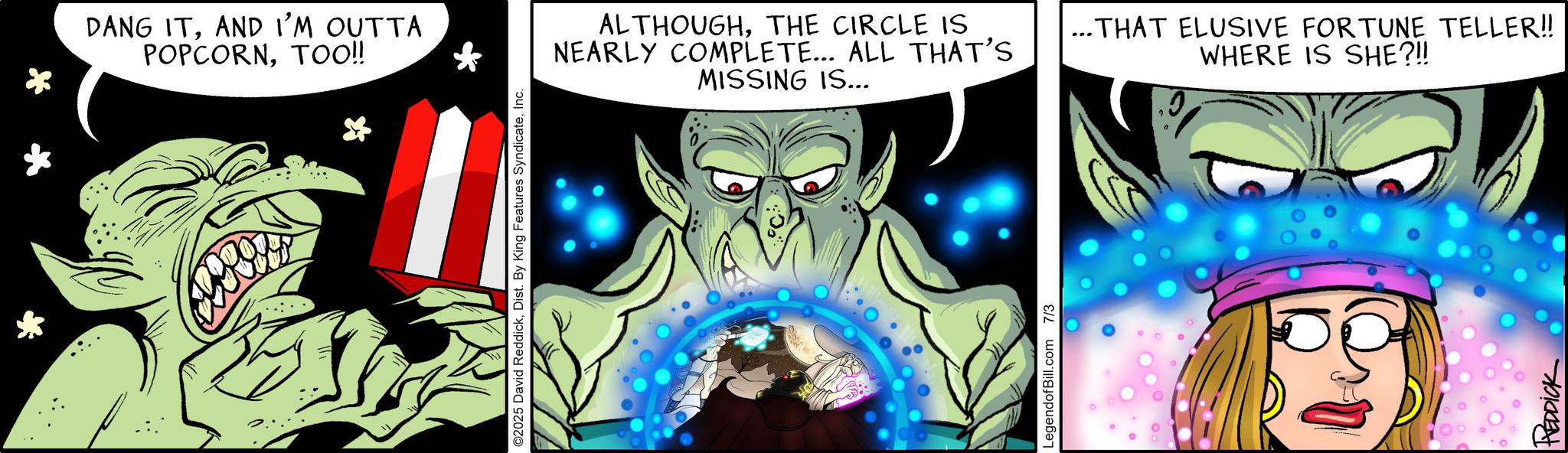 Comic book OCR: * DANG ITAND I'M OUTTA POPCORNTOO!! * O2025 David ReddickInc. ALTHOUGHTHE CIRCLE IS NEARLY COMPLETE... ALL THAT'S MISSING IS... ...THAT ELUSIVE FORTUNE TELLER!! WHERE IS SHE?!! LegendofBill.com 7/3 REDDICK * DANG ITAND I'M OUTTA POPCORNTOO !! * O2025 David ReddickDist . By King Features SyndicateInc. ALTHOUGHTHE CIRCLE IS NEARLY COMPLETE ... ALL THAT'S MISSING IS ... ... THAT ELUSIVE FORTUNE TELLER !! WHERE IS SHE ? !! LegendofBill.com 7/3 REDDICK