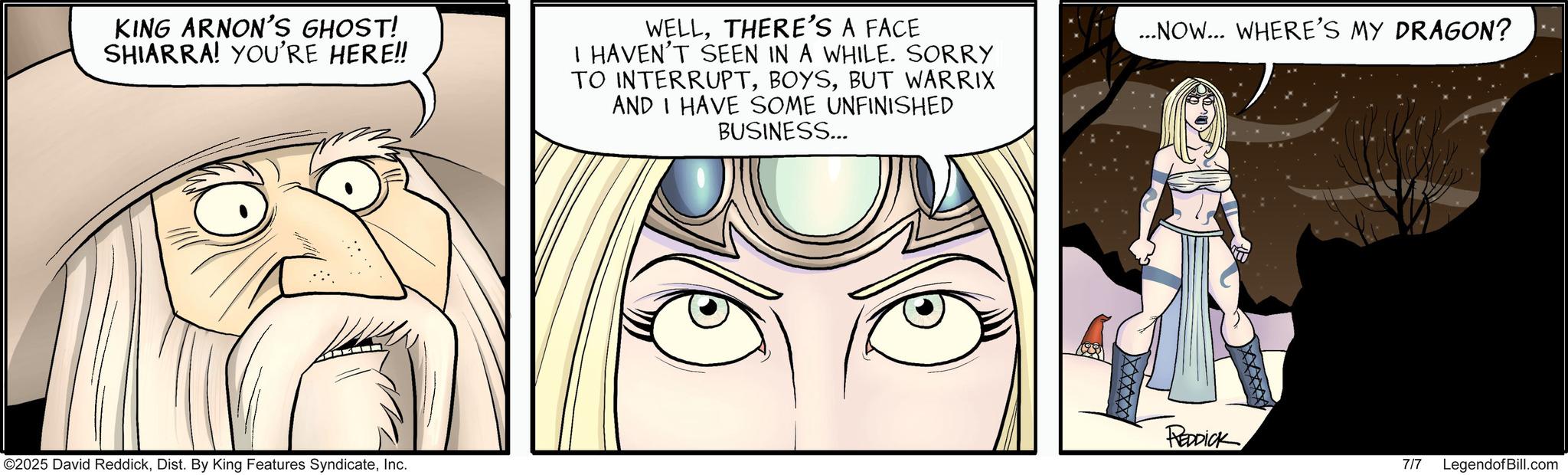 Graphics OCR: KING ARNON'S GHOST! SHIARRA! YOU'RE HERE!! WELLTHERE'S A FACE I HAVEN'T SEEN IN A WHILE. SORRY TO INTERRUPTBUT WARRIX AND I HAVE SOME UNFINISHED BUSINESS... ...NOW... WHERE'S MY DRAGON? ©2025 David ReddickInc. REDDICK 7/7 LegendofBill.com KING ARNON'S GHOST ! SHIARRA ! YOU'RE HERE !! WELLTHERE'S A FACE I HAVEN'T SEEN IN A WHILE . SORRY TO INTERRUPTBUT WARRIX AND I HAVE SOME UNFINISHED BUSINESS ... ... NOW ... WHERE'S MY DRAGON ? © 2025 David ReddickDist . By King Features SyndicateInc. REDDICK 7/7 LegendofBill.com