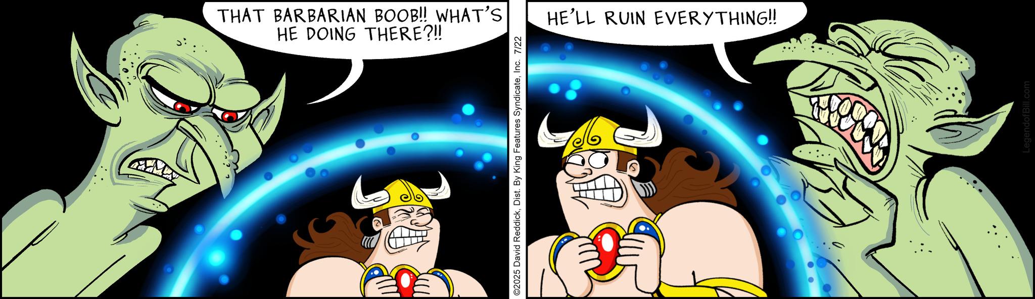 Laughter OCR: THAT BARBARIAN BOOB!! WHAT'S HE DOING THERE?!! ©2025 David ReddickInc. 7/22 HE'LL RUIN EVERYTHING!! THAT BARBARIAN BOOB !! WHAT'S HE DOING THERE ? !! © 2025 David ReddickDist . By King Features SyndicateInc. 7/22 HE'LL RUIN EVERYTHING !!