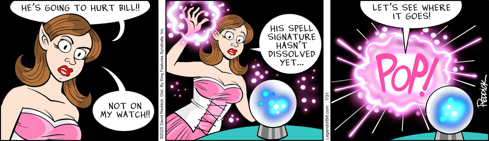 Comic book OCR: HE'S GOING TO HURT BILL!! NOT ON MY WATCH!! O2025 David ReddickInc. HIS SPELL SIGNATURE HASN'T DISSOLVED ???... LET'S SEE WHERE IT GOES! POP LegendofBill.com 7/31 REDDICK HE'S GOING TO HURT BILL !! NOT ON MY WATCH !! O2025 David ReddickDist . By King Features SyndicateInc. HIS SPELL SIGNATURE HASN'T DISSOLVED ??? ... LET'S SEE WHERE IT GOES ! POP LegendofBill.com 7/31 REDDICK