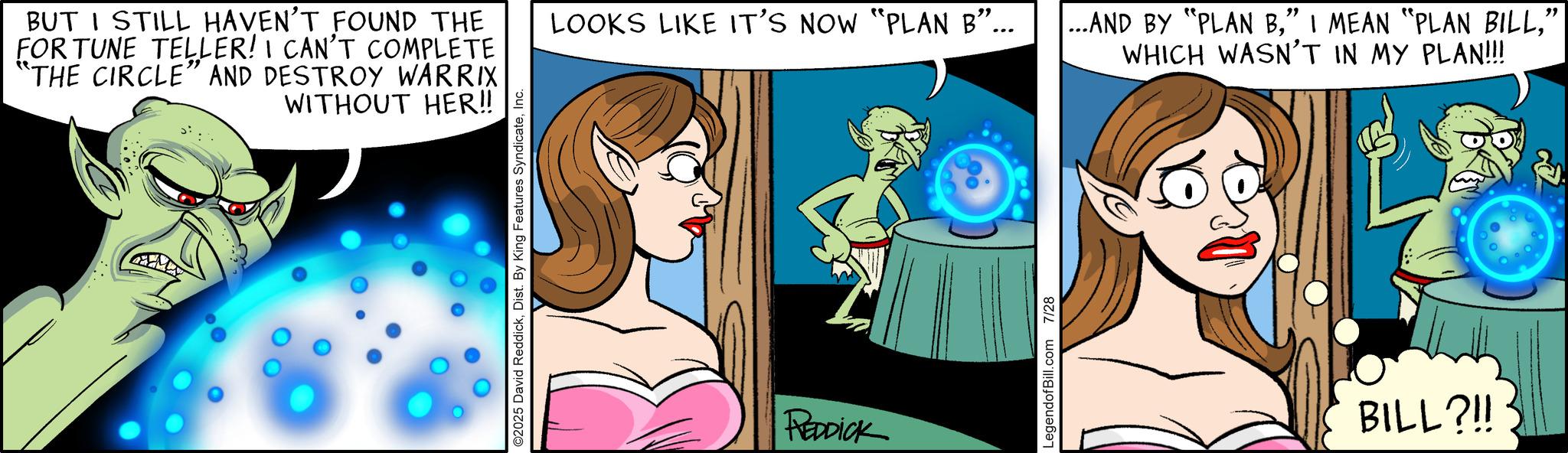 Comic book OCR: BUT I STILL HAVEN'T FOUND THE FOR TUNE TELLER! I CAN'T COMPLETE "THE CIRCLE" AND DESTROY WARRIX WITHOUT HER!! ©2025 David ReddickInc. LOOKS LIKE IT'S NOW "PLAN B"... ...AND BY "PLAN B" WHICH WASN'T IN MY PLAN!!! REDDICK LegendofBill.com 7/28 BILL?!! BUT I STILL HAVEN'T FOUND THE FOR TUNE TELLER ! I CAN'T COMPLETE " THE CIRCLE " AND DESTROY WARRIX WITHOUT HER !! © 2025 David ReddickDist . By King Features SyndicateInc. LOOKS LIKE IT'S NOW " PLAN B " ... ... AND BY " PLAN B" I MEAN " PLAN BILL" WHICH WASN'T IN MY PLAN !!! REDDICK LegendofBill.com 7/28 BILL ? !!