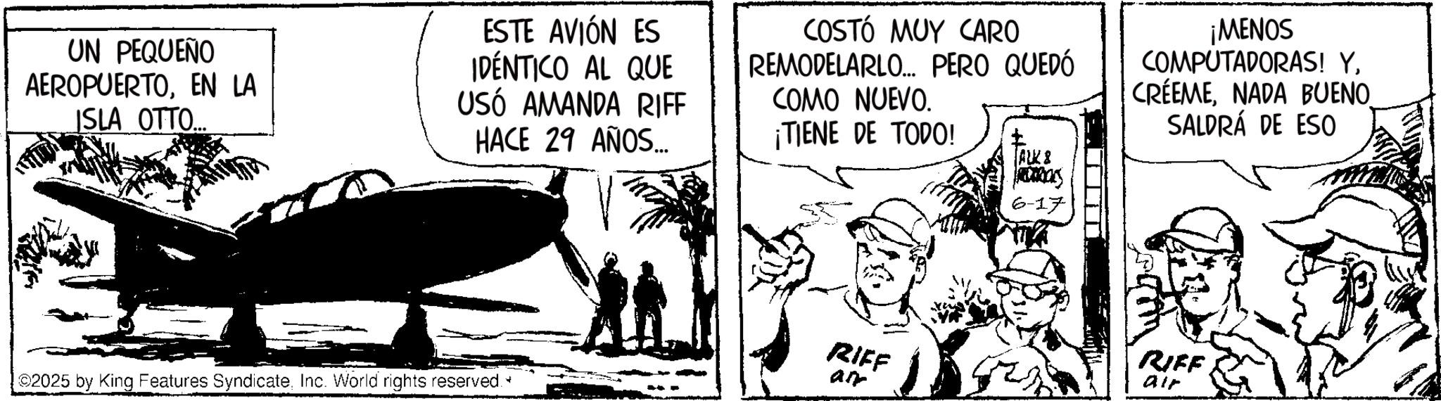 Photo caption OCR: UN PEQUEÑO AEROPUERTOEN LA JSLA OTTO.. ESTE AVIÓN ES IDÉNTICO AL QUE USÓ AMANDA RIFF HACE 29 AÑOS... COSTÓ MUY CARO REMODELARLO... PERO QUEDÓ COMO NUEVO. ¡TIENE DE TODO! ALK & ¡MENOS COMPUTADORAS! YNADA BUENO. SALDRÁ DE ESO ©2025 by King Features SyndicateInc. World rights reserved. bas 6-17 RIFF RIFF air air UN PEQUEÑO AEROPUERTOEN LA JSLA OTTO .. ESTE AVIÓN ES IDÉNTICO AL QUE USÓ AMANDA RIFF HACE 29 AÑOS ... COSTÓ MUY CARO REMODELARLO ... PERO QUEDÓ COMO NUEVO . ¡ TIENE DE TODO ! ALK & ¡ MENOS COMPUTADORAS ! YNADA BUENO . SALDRÁ DE ESO © 2025 by King Features SyndicateInc. World rights reserved . bas 6-17 RIFF RIFF air air
