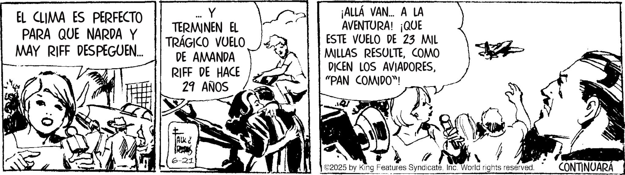 Line art OCR: EL CLIMA ES PERFECTO PARA QUE NARDA Y MAY RIFF DESPEGUEN... .. Y TERMINEN EL TRÁGICO VUELO DE AMANDA RIFF DE HACE 29 AÑOS ¡ALLÁ VAN A LA AVENTURA! ¡QUE ESTE VUELO DE 23 MIL MILLAS RESULTECOMO DICEN LOS AVIADORES"PAN COMIDO"! ALK & 6-21 ©2025 by King Features SyndicateInc. World rights reserved. CONTINUARÁ EL CLIMA ES PERFECTO PARA QUE NARDA Y MAY RIFF DESPEGUEN ... .. Y TERMINEN EL TRÁGICO VUELO DE AMANDA RIFF DE HACE 29 AÑOS ¡ ALLÁ VAN A LA AVENTURA ! ¡ QUE ESTE VUELO DE 23 MIL MILLAS RESULTECOMO DICEN LOS AVIADORES" PAN COMIDO " ! ALK & 6-21 © 2025 by King Features SyndicateInc. World rights reserved . CONTINUARÁ