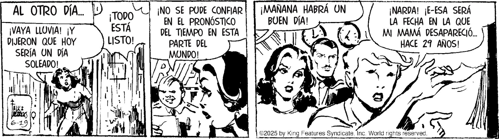 Fictional character OCR: AL OTRO DÍA... ¡TODO ¡VAYA LLUVIA! ¡Y DIJERON QUE HOY SERÍA UN DÍA SOLEADO! ESTÁ LISTO! ¡NO SE PUDE CONFIAR EN EL PRONÓSTICO DEL TIEMPO EN ESTA PARTE DEL MUNDO! ¡MAÑANA HABRÁ UN BUEN DÍA! 6-19 ¡NARDA! ¡E-ESA SERÁ LA FECHA EN LA QUE MI MAMÁ DESAPARECIÓ... HACE 29 AÑOS! ©2025 by King Features SyndicateInc. World rights reserved. AL OTRO DÍA ... ¡ TODO ¡ VAYA LLUVIA ! ¡ Y DIJERON QUE HOY SERÍA UN DÍA SOLEADO ! ESTÁ LISTO ! ¡ NO SE PUDE CONFIAR EN EL PRONÓSTICO DEL TIEMPO EN ESTA PARTE DEL MUNDO ! ¡ MAÑANA HABRÁ UN BUEN DÍA ! 6-19 ¡ NARDA ! ¡ E - ESA SERÁ LA FECHA EN LA QUE MI MAMÁ DESAPARECIÓ ... HACE 29 AÑOS ! © 2025 by King Features SyndicateInc. World rights reserved .