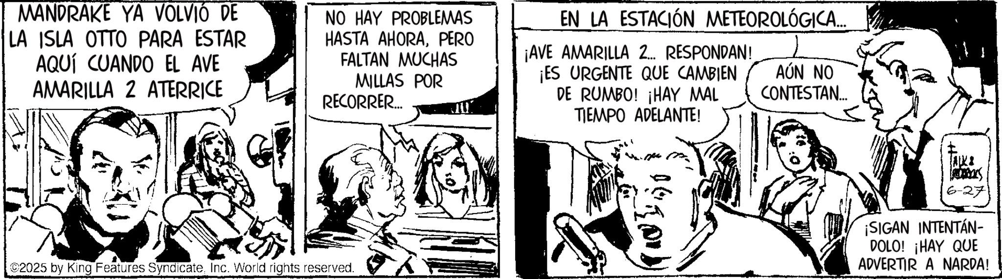 Fictional character OCR: MANDRAKE YA VOLVIÓ DE LA ISLA OTTO PARA ESTAR AQUÍ CUANDO EL AVE AMARILLA 2 ATERRICE NO HAY PROBLEMAS HASTA AHORAPERO FALTAN MUCHAS MILLAS POR RECORRER.... EN LA ESTACIÓN METEOROLÓGICA.... ¡AVE AMARILLA 2... RESPONDAN! ¡ES URGENTE QUE CAMBIEN DE RUMBO! ¡HAY MAL TIEMPO ADELANTE! AÚN NO CONTESTAN... C2025 by King Features SyndicateInc. World rights reserved. AKI 6-271 ¡SIGAN INTENTÁN- DOLO! ¡HAY QUE ADVERTIR A NARDA! MANDRAKE YA VOLVIÓ DE LA ISLA OTTO PARA ESTAR AQUÍ CUANDO EL AVE AMARILLA 2 ATERRICE NO HAY PROBLEMAS HASTA AHORAPERO FALTAN MUCHAS MILLAS POR RECORRER .... EN LA ESTACIÓN METEOROLÓGICA .... ¡ AVE AMARILLA 2 ... RESPONDAN ! ¡ ES URGENTE QUE CAMBIEN DE RUMBO ! ¡ HAY MAL TIEMPO ADELANTE ! AÚN NO CONTESTAN ... C2025 by King Features SyndicateInc. World rights reserved . AKI 6-271 ¡ SIGAN INTENTÁN- DOLO ! ¡ HAY QUE ADVERTIR A NARDA !