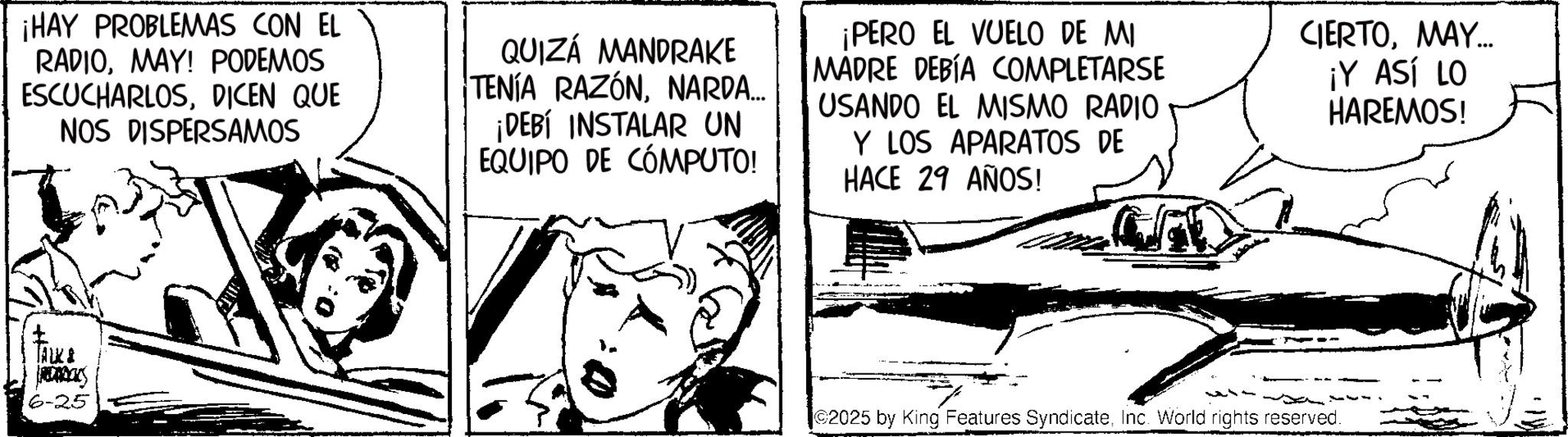 Fiction OCR: ¡HAY PROBLEMAS CON EL RADIOMAY! PODEMOS ESCUCHARLOSDICEN QUE NOS DISPERSAMOS QUIZÁ MANDRAKE TENÍA RAZÓNNARDA... ¡DEBÍ INSTALAR UN EQUIPO DE COMPUTO! ¡PERO EL VUELO DE MI MADRE DEBÍA COMPLETARSE USANDO EL MISMO RADIO Y LOS APARATOS DE HACE 29 AÑOS! CIERTOMAY... ¡Y ASÍ LO HAREMOS! TALK & RECKS 6-25 2025 by King Features SyndicateInc. World rights reserved. ¡ HAY PROBLEMAS CON EL RADIOMAY ! PODEMOS ESCUCHARLOSDICEN QUE NOS DISPERSAMOS QUIZÁ MANDRAKE TENÍA RAZÓNNARDA ... ¡ DEBÍ INSTALAR UN EQUIPO DE COMPUTO ! ¡ PERO EL VUELO DE MI MADRE DEBÍA COMPLETARSE USANDO EL MISMO RADIO Y LOS APARATOS DE HACE 29 AÑOS ! CIERTOMAY ... ¡ Y ASÍ LO HAREMOS ! TALK & RECKS 6-25 2025 by King Features SyndicateInc. World rights reserved .
