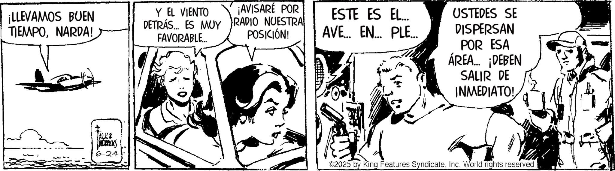 Line art OCR: ¡LLEVAMOS BUEN TIEMPONARDA! Y EL VIENTO DETRÁS... ES MUY FAVORABLE... ¡AVISARÉ POR RADIO NUESTRA POSICIÓN! ESTE ES EL... AVE... EN... PLE... USTEDES SE DISPERSAN POR ESA ÁREA... ¡DEBEN SALIR DE INMEDIATO! I JALKA 6-24 ©2025 by King Features SyndicateInc. World rights reserved. ¡ LLEVAMOS BUEN TIEMPONARDA ! Y EL VIENTO DETRÁS ... ES MUY FAVORABLE ... ¡ AVISARÉ POR RADIO NUESTRA POSICIÓN ! ESTE ES EL ... AVE ... EN ... PLE ... USTEDES SE DISPERSAN POR ESA ÁREA ... ¡ DEBEN SALIR DE INMEDIATO ! I JALKA 6-24 © 2025 by King Features SyndicateInc. World rights reserved .