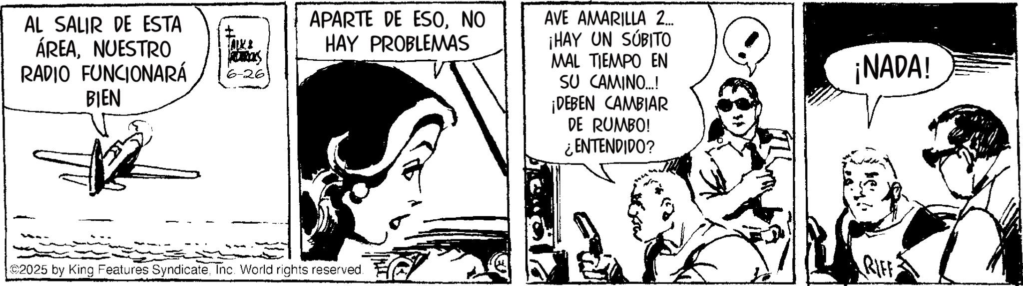 Fictional character OCR: AL SALIR DE ESTA ÁREANUESTRO RADIO FUNCIONARÁ BIEN RUCS 6-26 APARTE DE ESONO HAY PROBLEMAS AVE AMARILLA 2... ¡HAY UN SUBITO MAL TIEMPO EN SU CAMINO...!! ¡DEBEN CAMBIAR DE RUMBO! ¿ENTENDIDO? 2025 by King Features SyndicateInc. World rights reserved. ¡NADA! RIFF AL SALIR DE ESTA ÁREANUESTRO RADIO FUNCIONARÁ BIEN RUCS 6-26 APARTE DE ESONO HAY PROBLEMAS AVE AMARILLA 2 ... ¡ HAY UN SUBITO MAL TIEMPO EN SU CAMINO ... !! ¡ DEBEN CAMBIAR DE RUMBO ! ¿ ENTENDIDO ? 2025 by King Features SyndicateInc. World rights reserved . ¡ NADA ! RIFF