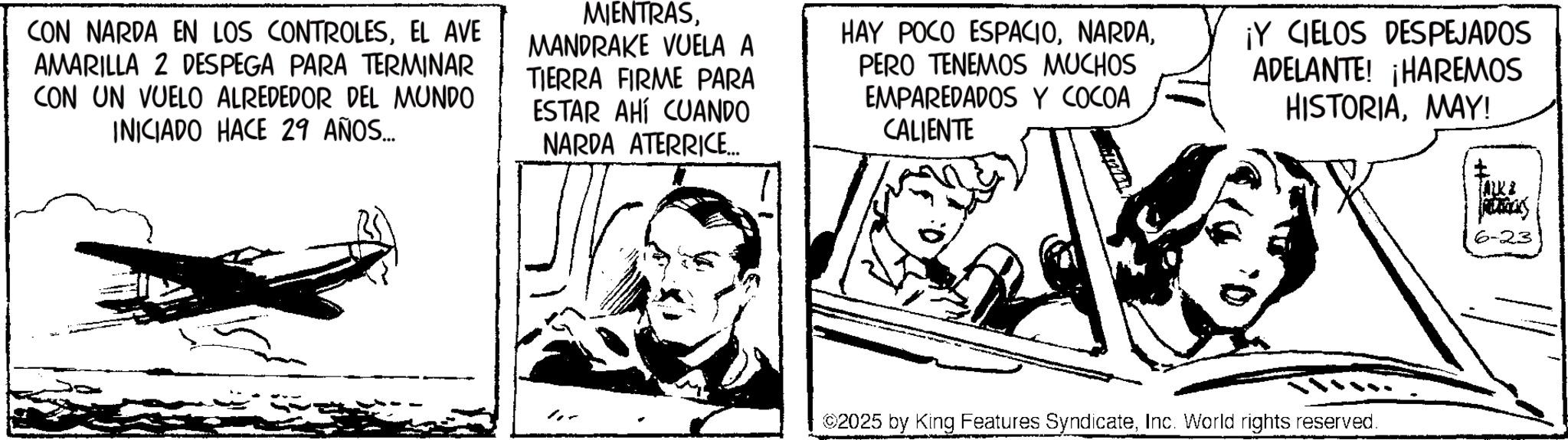 Publication OCR: CON NARDA EN LOS CONTROLESEL AVE AMARILLA 2 DESPEGA PARA TERMINAR CON UN VUELO ALREDEDOR DEL MUNDO INICIADO HACE 29 AÑOS... MIENTRASMANDRAKE VUELA A TIERRA FIRME PARA ESTAR AHÍ CUANDO NARDA ATERRICE... HAY POCO ESPACIOPERO TENEMOS MUCHOS EMPAREDADOS Y COCOA CALIENTE ¡Y CIELOS DESPEJADOS ADELANTE! ¡HAREMOS HISTORIAMAY! 2025 by King Features SyndicateInc. World rights reserved. 6-23 CON NARDA EN LOS CONTROLESEL AVE AMARILLA 2 DESPEGA PARA TERMINAR CON UN VUELO ALREDEDOR DEL MUNDO INICIADO HACE 29 AÑOS ... MIENTRASMANDRAKE VUELA A TIERRA FIRME PARA ESTAR AHÍ CUANDO NARDA ATERRICE ... HAY POCO ESPACIOPERO TENEMOS MUCHOS EMPAREDADOS Y COCOA CALIENTE ¡ Y CIELOS DESPEJADOS ADELANTE ! ¡ HAREMOS HISTORIAMAY ! 2025 by King Features SyndicateInc. World rights reserved . 6-23