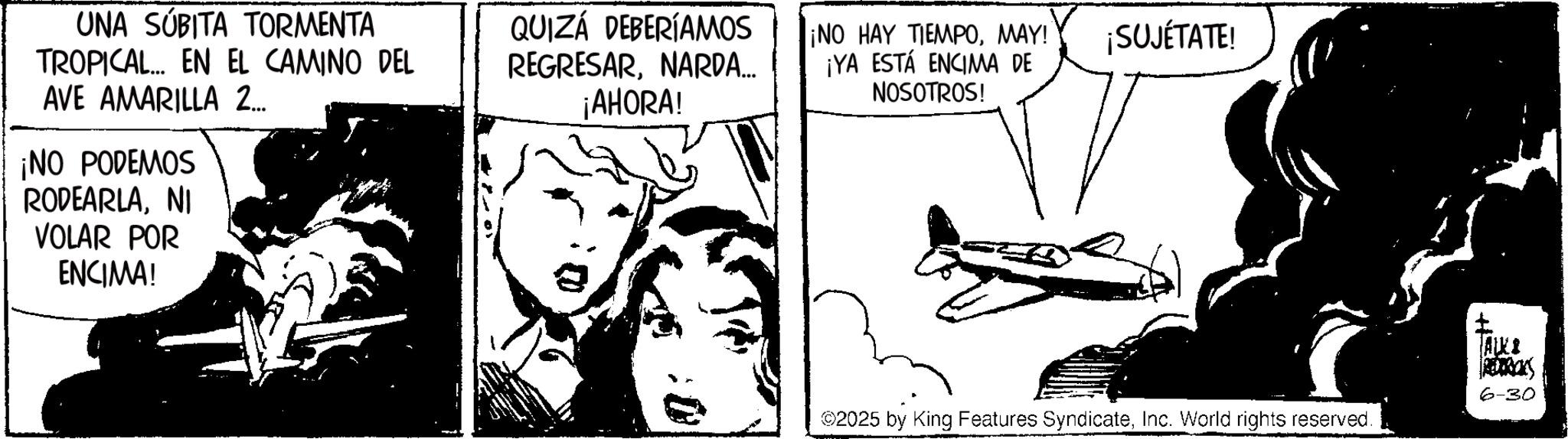 Animated cartoon OCR: UNA SÚBITA TORMENTA TROPICAL... EN EL CAMINO DEL QUIZÁ DEBERÍAMOS REGRESARNARDA... ¡AHORA! ¡NO HAY TIEMPOMAY! ¡YA ESTÁ ENCIMA DE NOSOTROS! AVE AMARILLA 2... ¡NO PODEMOS RODEARLANI VOLAR POR ENCIMA! ¡SUJÉTATE! 2025 by King Features SyndicateInc. World rights reserved. ALER 6-30 UNA SÚBITA TORMENTA TROPICAL ... EN EL CAMINO DEL QUIZÁ DEBERÍAMOS REGRESARNARDA ... ¡ AHORA ! ¡ NO HAY TIEMPOMAY ! ¡ YA ESTÁ ENCIMA DE NOSOTROS ! AVE AMARILLA 2 ... ¡ NO PODEMOS RODEARLANI VOLAR POR ENCIMA ! ¡ SUJÉTATE ! 2025 by King Features SyndicateInc. World rights reserved . ALER 6-30