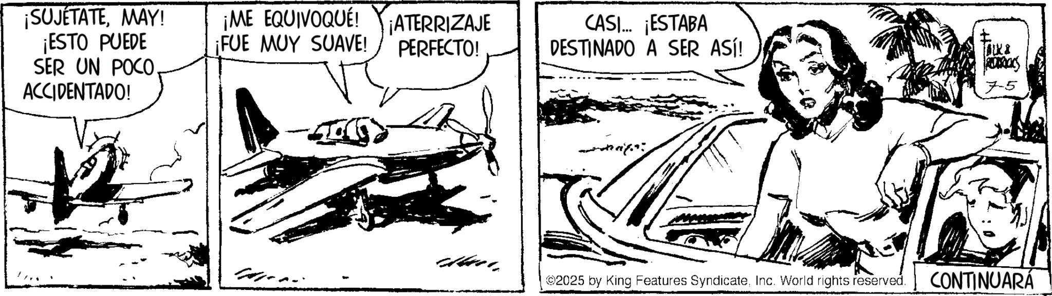 Fictional character OCR: ¡SUJETATEMAY! ¡ESTO PUEDE SER UN POCO. ACCIDENTADO! ¡ME EQUIVOQUÉ! ¡FUE MUY SUAVE! ¡ATERRIZAJE PERFECTO! CASI... ¡ESTABA DESTINADO A SER ASÍ! ROCKS 7-5 dai 2025 by King Features SyndicateInc. World rights reserved. CONTINUARÁ ¡ SUJETATEMAY ! ¡ ESTO PUEDE SER UN POCO . ACCIDENTADO ! ¡ ME EQUIVOQUÉ ! ¡ FUE MUY SUAVE ! ¡ ATERRIZAJE PERFECTO ! CASI ... ¡ ESTABA DESTINADO A SER ASÍ ! ROCKS 7-5 dai 2025 by King Features SyndicateInc. World rights reserved . CONTINUARÁ