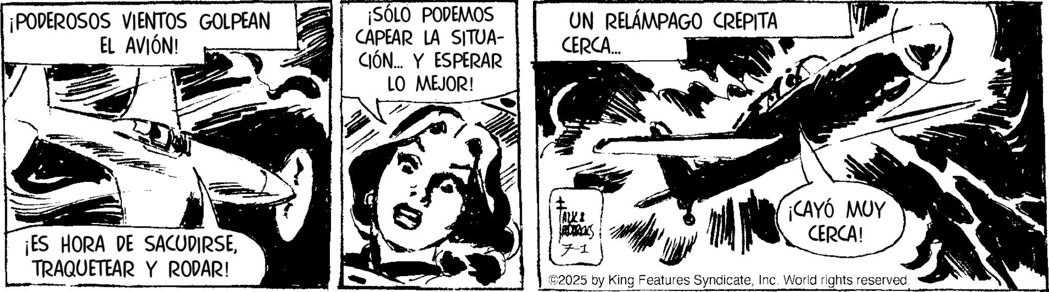 Line art OCR: ¡PODEROSOS VIENTOS GOLPEAN EL AVIÓN! ¡SÓLO PODEMOS CAPEAR LA SITUA- CIÓN Y ESPERAR LO MEJOR! UN RELÁMPAGO CREPITA CERCA.... ¡ES HORA DE SACUDIRSETRAQUETEAR Y RODAR! ? ALKI JADARENS 7-1 ¡CAYÓ MUY CERCA! ©2025 by King Features SyndicateInc. World rights reserved. ¡ PODEROSOS VIENTOS GOLPEAN EL AVIÓN ! ¡ SÓLO PODEMOS CAPEAR LA SITUA- CIÓN Y ESPERAR LO MEJOR ! UN RELÁMPAGO CREPITA CERCA .... ¡ ES HORA DE SACUDIRSETRAQUETEAR Y RODAR ! ? ALKI JADARENS 7-1 ¡ CAYÓ MUY CERCA ! © 2025 by King Features SyndicateInc. World rights reserved .
