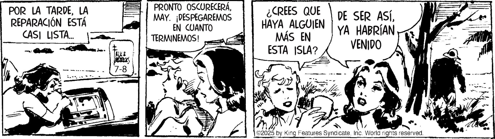 Fictional character OCR: POR LA TARDELA REPARACIÓN ESTÁ CASI LISTA... PRONTO OSCURECERÁMAY. ¡DESPEGAREMOS EN CUANTO TERMINEMOS! ¿CREES QUE HAYA ALGUIEN MÁS EN ESTA ISLA? DE SER ASÍYA HABRÍAN VENIDO 7-8 |©2025 by King Features SyndicateInc. World rights reserved. POR LA TARDELA REPARACIÓN ESTÁ CASI LISTA ... PRONTO OSCURECERÁMAY . ¡ DESPEGAREMOS EN CUANTO TERMINEMOS ! ¿ CREES QUE HAYA ALGUIEN MÁS EN ESTA ISLA ? DE SER ASÍYA HABRÍAN VENIDO 7-8 | © 2025 by King Features SyndicateInc. World rights reserved .