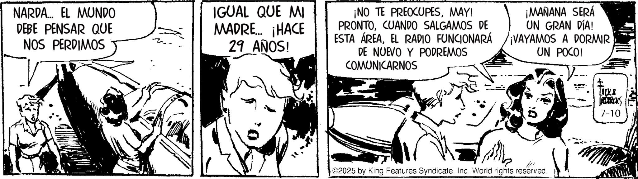 Fictional character OCR: NARDA... EL MUNDO DEBE PENSAR QUE NOS PERDIMOS IGUAL QUE MI MADRE... ¡HACE 29 AÑOS! ¡NO TE PREOCUPESMAY! PRONTOCUANDO SALGAMOS DE ESTA ÁREAEL RADIO FUNCIONARÁ DE NUEVO Y PODREMOS COMUNICARNOS ¡MAÑANA SERÁ UN GRAN DÍA! ¡VAYAMOS A DORMIR UN POCO! 2025 by King Features SyndicateInc. World rights reserved. ALKS TRUCKS 7-10 NARDA ... EL MUNDO DEBE PENSAR QUE NOS PERDIMOS IGUAL QUE MI MADRE ... ¡ HACE 29 AÑOS ! ¡ NO TE PREOCUPESMAY ! PRONTOCUANDO SALGAMOS DE ESTA ÁREAEL RADIO FUNCIONARÁ DE NUEVO Y PODREMOS COMUNICARNOS ¡ MAÑANA SERÁ UN GRAN DÍA ! ¡ VAYAMOS A DORMIR UN POCO ! 2025 by King Features SyndicateInc. World rights reserved . ALKS TRUCKS 7-10