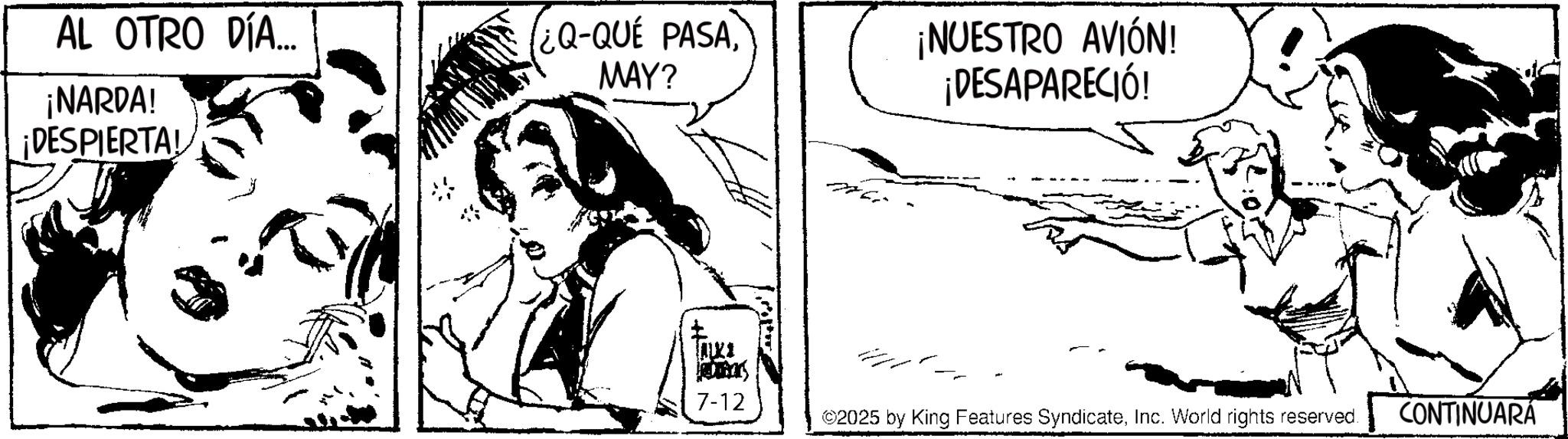 Fiction OCR: AL OTRO DÍA... ¿Q-QUE PASAMAY? ¡NARDA! ¡DESPIERTA! ¡NUESTRO AVIÓN! ¡DESAPARECIÓ! ???! JADDRES 7-12 ©2025 by King Features SyndicateInc. World rights reserved. CONTINUARÁ AL OTRO DÍA ... ¿ Q - QUE PASAMAY ? ¡ NARDA ! ¡ DESPIERTA ! ¡ NUESTRO AVIÓN ! ¡ DESAPARECIÓ ! ??? ! JADDRES 7-12 © 2025 by King Features SyndicateInc. World rights reserved . CONTINUARÁ