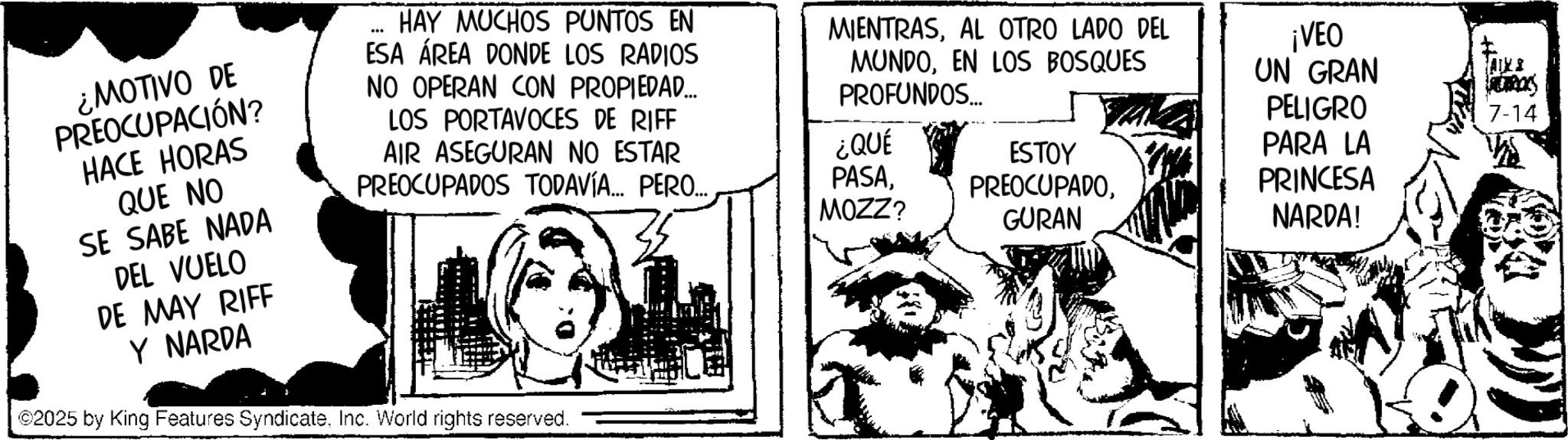 Publication OCR: ¿MOTIVO DE PREOCUPACIÓN? HACE HORAS QUE NO SE SABE NADA DEL VUELO DE MAY RIFF HAY MUCHOS PUNTOS EN ESA ÁREA DONDE LOS RADIOS NO OPERAN CON PROPIEDAD... LOS PORTAVOCES DE RIFF AIR ASEGURAN NO ESTAR PREOCUPADOS TODAVÍA... PERO... MIENTRASAL OTRO LADO DEL MUNDOEN LOS BOSQUES PROFUNDOS... ¡VEO UN GRAN AIXI PELIGRO PARA LA PRINCESA 7-14 ¿QUÉ PASAMOZZ? ESTOY PREOCUPADOGURAN NARDA! Y NARDA ©2025 by King Features SyndicateInc. World rights reserved. ¿ MOTIVO DE PREOCUPACIÓN ? HACE HORAS QUE NO SE SABE NADA DEL VUELO DE MAY RIFF HAY MUCHOS PUNTOS EN ESA ÁREA DONDE LOS RADIOS NO OPERAN CON PROPIEDAD ... LOS PORTAVOCES DE RIFF AIR ASEGURAN NO ESTAR PREOCUPADOS TODAVÍA ... PERO ... MIENTRASAL OTRO LADO DEL MUNDOEN LOS BOSQUES PROFUNDOS ... ¡ VEO UN GRAN AIXI PELIGRO PARA LA PRINCESA 7-14 ¿ QUÉ PASAMOZZ ? ESTOY PREOCUPADOGURAN NARDA ! Y NARDA © 2025 by King Features SyndicateInc. World rights reserved .