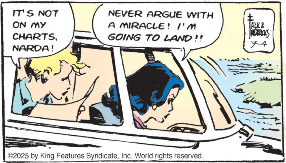 Graphics OCR: IT'S NOT ON MY CHARTSNARDA! NEVER ARGUE WITH A MIRACLE! I'M GOING TO LAND!! ? ALK & 7-4 ©2025 by King Features SyndicateInc. World rights reserved. IT'S NOT ON MY CHARTSNARDA ! NEVER ARGUE WITH A MIRACLE ! I'M GOING TO LAND !! ? ALK & 7-4 © 2025 by King Features SyndicateInc. World rights reserved .