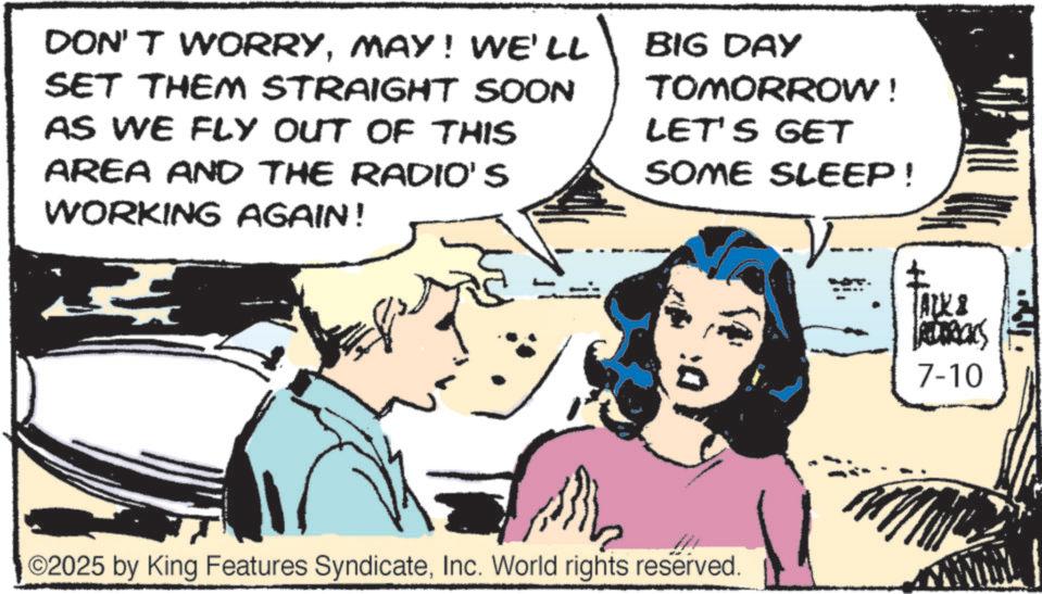 Publication OCR: ??. DON'T WORRYMAY! WE'LL SET THEM STRAIGHT SOON AS WE FLY OUT OF THIS AREA AND THE RADIO'S WORKING AGAIN! ??? BIG DAY TOMORROW! LET'S GET SOME SLEEP! ? TALK & LACEDRICKS 7-10 ©2025 by King Features SyndicateInc. World rights reserved. ?? . DON'T WORRYMAY ! WE'LL SET THEM STRAIGHT SOON AS WE FLY OUT OF THIS AREA AND THE RADIO'S WORKING AGAIN ! ??? BIG DAY TOMORROW ! LET'S GET SOME SLEEP ! ? TALK & LACEDRICKS 7-10 © 2025 by King Features SyndicateInc. World rights reserved .