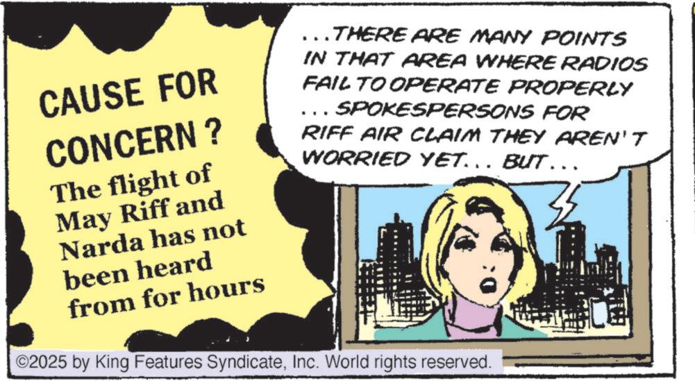 Animation OCR: CAUSE FOR CONCERN? The flight of May Riff and Narda has not been heard from for hours THERE ARE MANY POINTS IN THAT AREA WHERE RADIOS FAIL TO OPERATE PROPERLY SPOKESPERSONS FOR RIFF AIR CLAIM THEY AREN'T WORRIED YET... BUT….. ©2025 by King Features SyndicateInc. World rights reserved. CAUSE FOR CONCERN ? The flight of May Riff and Narda has not been heard from for hours THERE ARE MANY POINTS IN THAT AREA WHERE RADIOS FAIL TO OPERATE PROPERLY SPOKESPERSONS FOR RIFF AIR CLAIM THEY AREN'T WORRIED YET ... BUT … .. © 2025 by King Features SyndicateInc. World rights reserved .