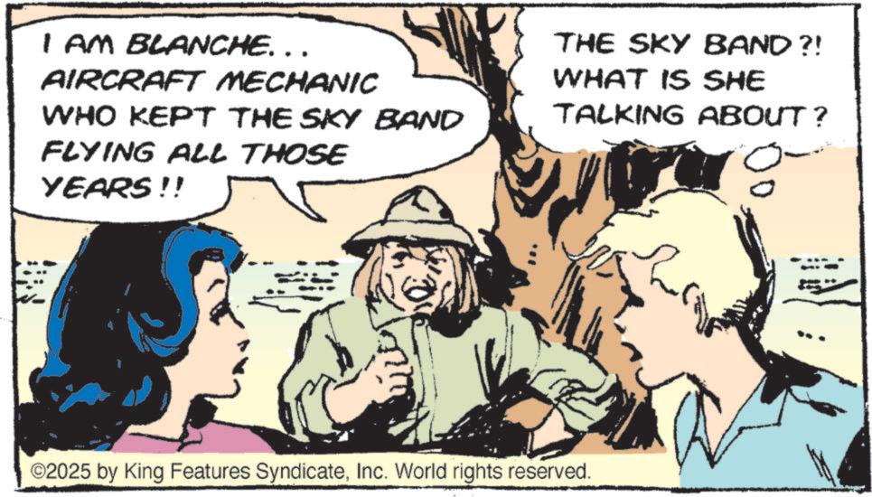 Comic book OCR: I AM BLANCHE... AIRCRAFT MECHANIC WHO KEPT THE SKY BAND FLYING ALL THOSE YEARS!! THE SKY BAND?! WHAT IS SHE TALKING ABOUT? ©2025 by King Features SyndicateInc. World rights reserved. I AM BLANCHE ... AIRCRAFT MECHANIC WHO KEPT THE SKY BAND FLYING ALL THOSE YEARS !! THE SKY BAND ?! WHAT IS SHE TALKING ABOUT ? © 2025 by King Features SyndicateInc. World rights reserved .