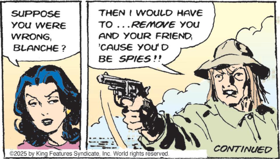 Fiction OCR: SUPPOSE YOU WERE WRONGBLANCHE? THEN I WOULD HAVE TO... REMOVE YOU AND YOUR FRIEND'CAUSE YOU'D BE SPIES!! ©2025 by King Features SyndicateInc. World rights reserved. CONTINUED SUPPOSE YOU WERE WRONGBLANCHE ? THEN I WOULD HAVE TO ... REMOVE YOU AND YOUR FRIEND' CAUSE YOU'D BE SPIES !! © 2025 by King Features SyndicateInc. World rights reserved . CONTINUED