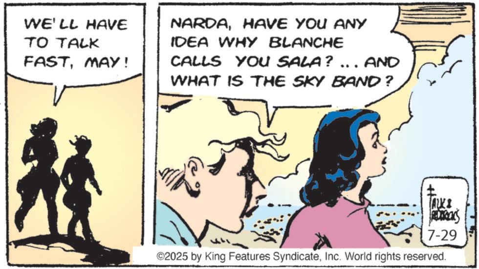 Publication OCR: WE'LL HAVE TO TALK FASTMAY! NARDAHAVE YOU ANY IDEA WHY BLANCHE CALLS YOU SALA? ... AND WHAT IS THE SKY BAND? TALKS RUDRAKS 7-29 ©2025 by King Features SyndicateInc. World rights reserved. WE'LL HAVE TO TALK FASTMAY ! NARDAHAVE YOU ANY IDEA WHY BLANCHE CALLS YOU SALA ? ... AND WHAT IS THE SKY BAND ? TALKS RUDRAKS 7-29 © 2025 by King Features SyndicateInc. World rights reserved .