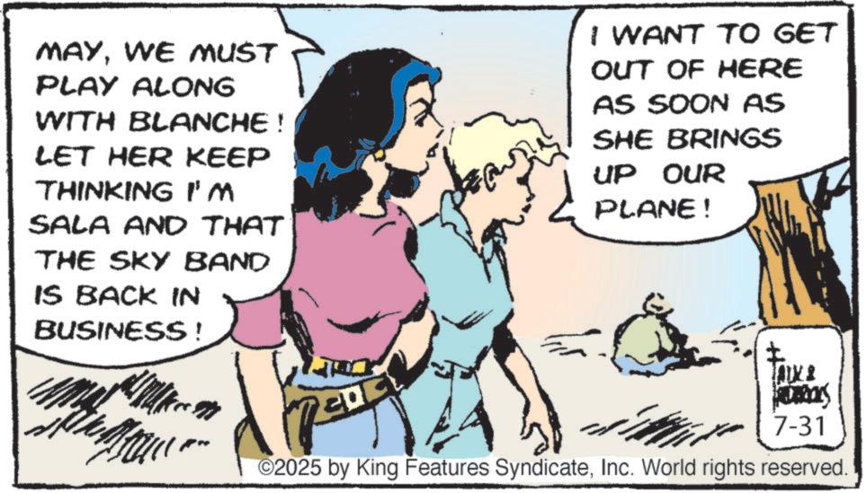 Fictional character OCR: MAYWE MUST PLAY ALONG WITH BLANCHE ! LET HER KEEP THINKINGi'm SALA AND THAT THE SKY BAND IS BACK IN BUSINESS! I WANT TO GET OUT OF HERE AS SOON AS SHE BRINGS UP OUR PLANE! HIDROKS 7-31 ©2025 by King Features SyndicateInc. World rights reserved. MAYWE MUST PLAY ALONG WITH BLANCHE ! LET HER KEEP THINKINGi'm SALA AND THAT THE SKY BAND IS BACK IN BUSINESS ! I WANT TO GET OUT OF HERE AS SOON AS SHE BRINGS UP OUR PLANE ! HIDROKS 7-31 © 2025 by King Features SyndicateInc. World rights reserved .