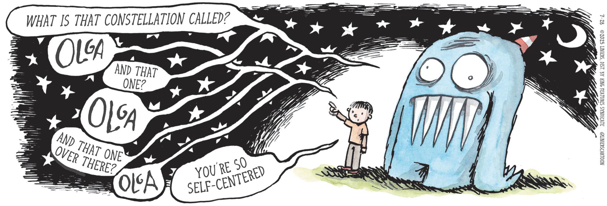 Handwriting OCR: WHAT IS THAT CONSTELLATION CALLED? OLGA AND THAT ONE? OLGA AND THAT ONE OVER THERE? TOLA YOU'RE SO SELF-CENTERED 7-28 2025 LINIERSDIST. BY KING FEATURES SYNDICATE @LINIERSCARTOON WHAT IS THAT CONSTELLATION CALLED ? OLGA AND THAT ONE ? OLGA AND THAT ONE OVER THERE ? TOLA YOU'RE SO SELF - CENTERED 7-28 2025 LINIERSDIST . BY KING FEATURES SYNDICATE @LINIERSCARTOON