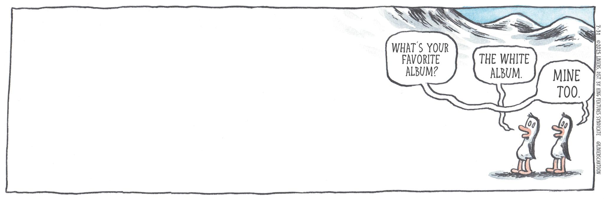 Graphics OCR: 7-31 2025 LINIERSDIST. BY KING FEATURES SYNDICATE @LINIERSCARTOON WHAT'S YOUR FAVORITE ALBUM? THE WHITE ALBUM. MINE TOO. 22 7-31 2025 LINIERSDIST . BY KING FEATURES SYNDICATE @LINIERSCARTOON WHAT'S YOUR FAVORITE ALBUM ? THE WHITE ALBUM . MINE TOO . 22