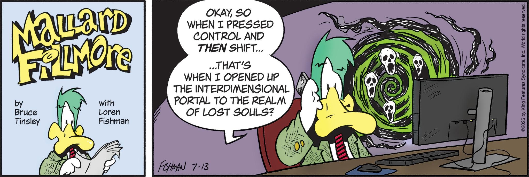 Comic book OCR: Mallard FRAMONE by Bruce Tinsley with Loren Fishman OKAYSO WHEN I PRESSED CONTROL AND THEN SHIFT... ...THAT'S WHEN I OPENED UP THE INTERDIMENSIONAL PORTAL TO THE REALM OF LOST SOULS? FISHMAN 7-13 00 ©2025 by King Features SyndicateInc. World rights reserved. Mallard FRAMONE by Bruce Tinsley with Loren Fishman OKAYSO WHEN I PRESSED CONTROL AND THEN SHIFT ... ... THAT'S WHEN I OPENED UP THE INTERDIMENSIONAL PORTAL TO THE REALM OF LOST SOULS ? FISHMAN 7-13 00 © 2025 by King Features SyndicateInc. World rights reserved .