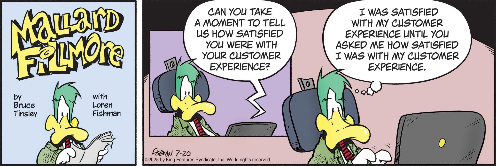 Comic book OCR: Malard FRAMONE by Bruce Tinsley with Loren Fishman CAN YOU TAKE A MOMENT TO TELL US HOW SATISFIED YOU WERE WITH YOUR CUSTOMER EXPERIENCE? I WAS SATISFIED WITH MY CUSTOMER EXPERIENCE UNTIL YOU ASKED ME HOW SATISFIED I WAS WITH MY CUSTOMER EXPERIENCE. FISHMAN 7-20 ©2025 by King Features SyndicateInc. World rights reserved. Malard FRAMONE by Bruce Tinsley with Loren Fishman CAN YOU TAKE A MOMENT TO TELL US HOW SATISFIED YOU WERE WITH YOUR CUSTOMER EXPERIENCE ? I WAS SATISFIED WITH MY CUSTOMER EXPERIENCE UNTIL YOU ASKED ME HOW SATISFIED I WAS WITH MY CUSTOMER EXPERIENCE . FISHMAN 7-20 © 2025 by King Features SyndicateInc. World rights reserved .