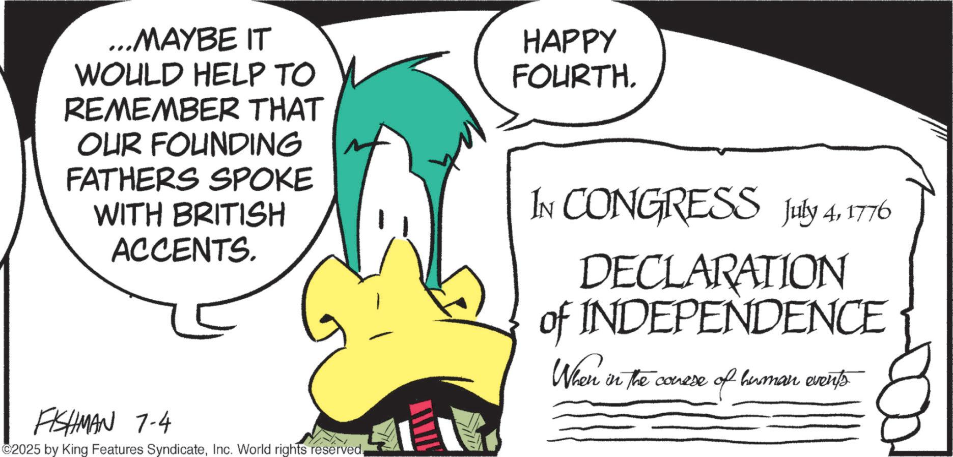 Graphic design OCR: ...MAYBE IT WOULD HELP TO REMEMBER THAT OUR FOUNDING FATHERS SPOKE WITH BRITISH ACCENTS. HAPPY FOURTH. IN CONGRESS July 41776 DECLARATION of INDEPENDENCE When in the conese in the course of human events FISHMAN 7-4 ©2025 by King Features SyndicateInc. World rights reserved. ... MAYBE IT WOULD HELP TO REMEMBER THAT OUR FOUNDING FATHERS SPOKE WITH BRITISH ACCENTS . HAPPY FOURTH . IN CONGRESS July 41776 DECLARATION of INDEPENDENCE When in the conese in the course of human events FISHMAN 7-4 © 2025 by King Features SyndicateInc. World rights reserved .