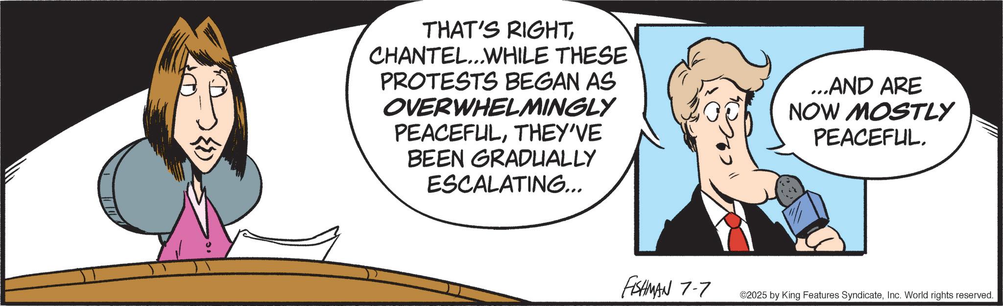Fictional character OCR: THAT'S RIGHTCHANTEL...WHILE THESE PROTESTS BEGAN AS OVERWHELMINGLY PEACEFULTHEY'VE BEEN GRADUALLY ESCALATING... ...AND ARE NOW MOSTLY PEACEFUL. FISHMAN 7-7 ©2025 by King Features SyndicateInc. World rights reserved. THAT'S RIGHTCHANTEL ... WHILE THESE PROTESTS BEGAN AS OVERWHELMINGLY PEACEFULTHEY'VE BEEN GRADUALLY ESCALATING ... ... AND ARE NOW MOSTLY PEACEFUL . FISHMAN 7-7 © 2025 by King Features SyndicateInc. World rights reserved .