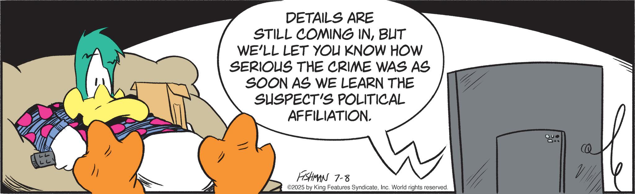 Fiction OCR: LL DETAILS ARE STILL COMING INBUT WE'LL LET YOU KNOW HOW SERIOUS THE CRIME WAS AS SOON AS WE LEARN THE SUSPECT'S POLITICAL AFFILIATION. FISHMAN 7-8 ©2025 by King Features SyndicateInc. World rights reserved. CQ LL DETAILS ARE STILL COMING INBUT WE'LL LET YOU KNOW HOW SERIOUS THE CRIME WAS AS SOON AS WE LEARN THE SUSPECT'S POLITICAL AFFILIATION . FISHMAN 7-8 © 2025 by King Features SyndicateInc. World rights reserved . CQ