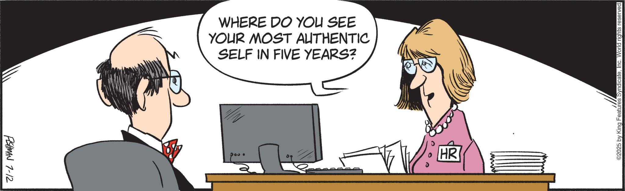 Office Equipment OCR: FISHMAN 7-12 WHERE DO YOU SEE YOUR MOST AUTHENTIC SELF IN FIVE YEARS? 200. e HR ©2025 by King Features SyndicateInc. World rights reserved. FISHMAN 7-12 WHERE DO YOU SEE YOUR MOST AUTHENTIC SELF IN FIVE YEARS ? 200 . e HR © 2025 by King Features SyndicateInc. World rights reserved .