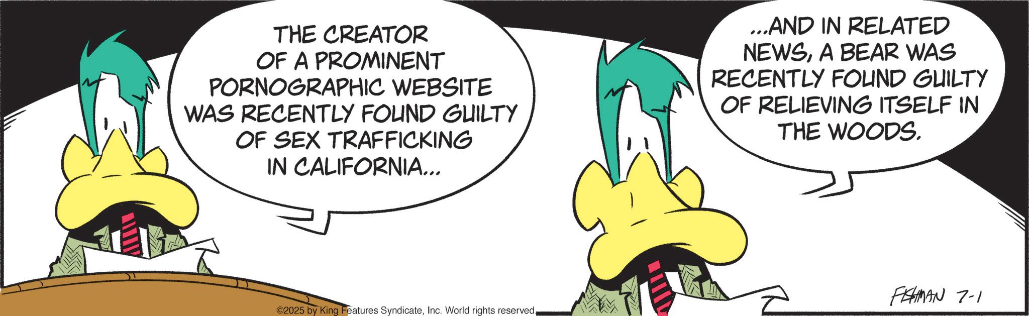Graphic design OCR: THE CREATOR OF A PROMINENT PORNOGRAPHIC WEBSITE WAS RECENTLY FOUND GUILTY OF SEX TRAFFICKING IN CALIFORNIA... ...AND IN RELATED NEWSA BEAR WAS RECENTLY FOUND GUILTY OF RELIEVING ITSELF IN THE WOODS. ©2025 by King Features SyndicateFISHMAN 7-1 THE CREATOR OF A PROMINENT PORNOGRAPHIC WEBSITE WAS RECENTLY FOUND GUILTY OF SEX TRAFFICKING IN CALIFORNIA ... ... AND IN RELATED NEWSA BEAR WAS RECENTLY FOUND GUILTY OF RELIEVING ITSELF IN THE WOODS . © 2025 by King Features SyndicateInc. World rights reservedFISHMAN 7-1