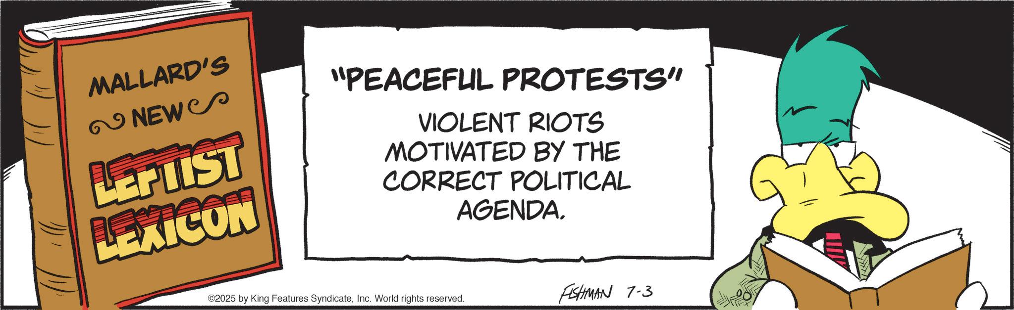Fictional character OCR: MALLARD'S NEWS LEPUIST LEXICON "PEACEFUL PROTESTS" VIOLENT RIOTS MOTIVATED BY THE CORRECT POLITICAL AGENDAInc. World rights reserved. FISHMAN 7-3 MALLARD'S NEWS LEPUIST LEXICON " PEACEFUL PROTESTS " VIOLENT RIOTS MOTIVATED BY THE CORRECT POLITICAL AGENDA© 2025 by King Features SyndicateInc. World rights reserved . FISHMAN 7-3
