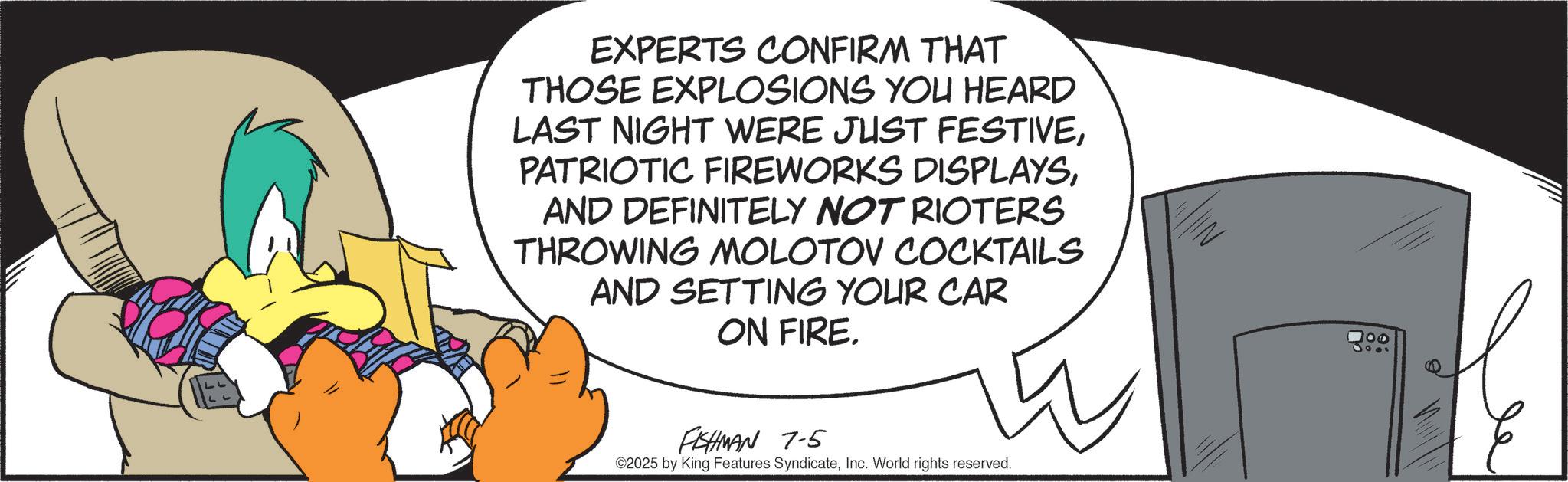 Comics OCR: EXPERTS CONFIRM THAT THOSE EXPLOSIONS YOU HEARD LAST NIGHT WERE JUST FESTIVEAND DEFINITELY NOT RIOTERS THROWING MOLOTOV COCKTAILS AND SETTING YOUR CAR ON FIRE. FISHMAN 7-5 ©2025 by King Features SyndicateInc. World rights reserved. 100 EXPERTS CONFIRM THAT THOSE EXPLOSIONS YOU HEARD LAST NIGHT WERE JUST FESTIVEPATRIOTIC FIREWORKS DISPLAYSAND DEFINITELY NOT RIOTERS THROWING MOLOTOV COCKTAILS AND SETTING YOUR CAR ON FIRE . FISHMAN 7-5 © 2025 by King Features SyndicateInc. World rights reserved . 100